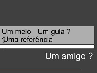 Um meio ?Um guia ?Uma referência ?Um amigo ?