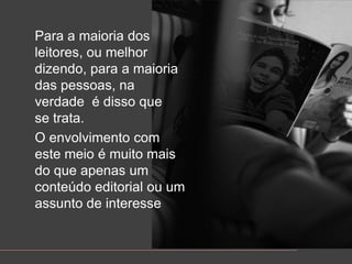 Para a maioria dos leitores, oumelhordizendo, para a maioria das pessoas, naverdade  é disso que se trata.O envolvimento com estemeioé muitomais do queapenas um conteúdo editorial ou um assunto de interesse