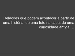 Relaçõesquepodemacontecer a partir de umahistória, de umafotonacapa, de umacuriosidadeantiga …