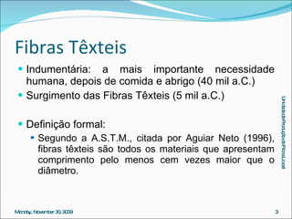 Fibras Têxteis Indumentária: a mais importante necessidade humana, depois de comida e abrigo (40 mil a.C.) Surgimento das Fibras Têxteis (5 mil a.C.) Definição formal: Segundo a A.S.T.M., citada por Aguiar Neto (1996), fibras têxteis são todos os materiais que apresentam comprimento pelo menos cem vezes maior que o diâmetro. 