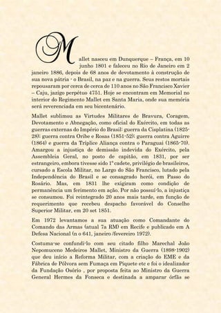 allet nasceu em Dunquerque – França, em 10
junho 1801 e faleceu no Rio de Janeiro em 2
janeiro 1886, depois de 68 anos de devotamento à construção de
sua nova pátria - o Brasil, na paz e na guerra. Seus restos mortais
repousaram por cerca de cerca de 110 anos no São Francisco Xavier
– Caju, jazigo perpétuo 4751. Hoje se encontram em Memorial no
interior do Regimento Mallet em Santa Maria, onde sua memória
será reverenciada em seu bicentenário.
Mallet sublimou as Virtudes Militares de Bravura, Coragem,
Devotamento e Abnegação, como oficial do Exército, em todas as
guerras externas do Império do Brasil: guerra da Cisplatina (1825-
28); guerra contra Oribe e Rosas (1851-52); guerra contra Aguirre
(1864) e guerra da Tríplice Aliança contra o Paraguai (1865-70).
Amargou a injustiça de demissão indevida do Exército, pela
Assembleia Geral, no posto de capitão, em 1831, por ser
estrangeiro, embora tivesse sido 1º cadete, privilégio de brasileiros,
cursado a Escola Militar, no Largo do São Francisco, lutado pela
Independência do Brasil e se consagrado herói, em Passo do
Rosário. Mas, em 1831 lhe exigiram como condição de
permanência um ferimento em ação. Por não possuí-lo, a injustiça
se consumou. Foi reintegrado 20 anos mais tarde, em função de
requerimento que recebeu despacho favorável do Conselho
Superior Militar, em 20 set 1851.
Em 1972 levantamos a sua atuação como Comandante do
Comando das Armas (atual 7a RM) em Recife e publicado em A
Defesa Nacional (n o 641, janeiro /fevereiro 1972).
Costuma-se confundi-lo com seu citado filho Marechal João
Nepomuceno Medeiros Mallet, Ministro da Guerra (1898-1902)
que deu início a Reforma Militar, com a criação do EME e da
Fábrica de Pólvora sem Fumaça em Piquete etc e foi o idealizador
da Fundação Osório , por proposta feita ao Ministro da Guerra
General Hermes da Fonseca e destinada a amparar órfãs se
 