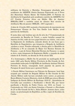 militares do Exército e Marinha. Personagem abordada pelo
acadêmico da AHIMTB ,Osório Santana Figueiredo em A Terra
dos Marechais (Santa Maria: Ed Pallotti,2000. O Patrono da
Artilharia foi biografado pelo acadêmico emérito da AHIMTB, Cel
J.V Portela Ferreira Alves em Mallet (Rio de Janeiro:
BIBLIEx,1980) e também autor do clássico Seis séculos de
Artilharia (Rio de janeiro: BIBLEX , 1957 esgotado ).
A data de 10 junho 2001 assinala o bicentenário de nascimento em
Dunquerque /França do Ten Gen Emílio Luiz Mallet, atual
patrono da Artilharia.
E nesta data vale lembrar que ele foi alvo da 1ª Comemoração de
aniversário da Batalha de Tuiuti, a maior batalha campal da
América do Sul, onde ele teve papel decisivo na vitória , com o seu
1o Regimento de Artilharia, colocado detrás de um fosso que o
Batalhão de Engenheiros, que integrava a Brigada de Artilharia
,ajudara a cavar. Posição reforçada, a direita pelo 2 o Batalhão de
Artilharia a Pé ao comando do Major Cel Hermes Ernesto da
Fonseca , o pai do futuro Marechal Hermes da Fonseca e a quem
se deve, como integrante do Regimento Mallet ,o traçado da atual
cidade de D. Pedrito, na década de 50 do século XIX.
E a homenagem a Mallet lhe foi prestada na madrugada de 24
maio 1880 ,pela Escola Militar Província do Rio Grande do Sul,
comandada então pelo Cel QUEMA de Artilharia Antônio Tibúrcio
Ferreira de Souza, consagrado herói popular da guerra do
Paraguai de igual forma que o general Osório.
A Escola Militar funcionava na Chácara da Baronesa, local hoje
ocupado por unidade da Brigada Militar do Rio Grande do Sul
.Escola Militar onde haviam estudado entre outros ,os generais
Bento Ribeiro Carneiro Monteiro, chefe do EME que criou a Missão
Indígena da Escola Militar do Realengo 1919-21 , Setembrino de
Carvalho que considero o Pacificador o Século XX, por haver
pacificado a Revolta do Padre Cícero, em 1910, no Ceará : o
Contestado em 1916 ,em Santa Catarina e Paraná e a Revolução
de 23 no Rio Grande do Sul e, Solon Ribeiro ,homem chave ,como
major, na proclamação da República ,no Rio e sogro de Euclides da
Cunha .
 
