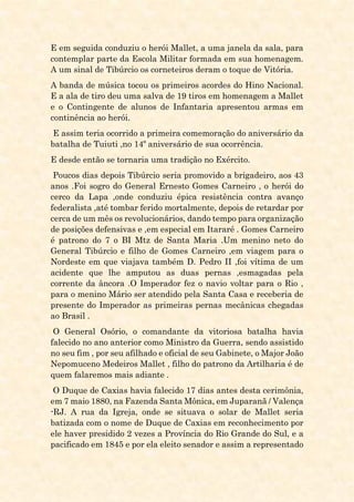 E em seguida conduziu o herói Mallet, a uma janela da sala, para
contemplar parte da Escola Militar formada em sua homenagem.
A um sinal de Tibúrcio os corneteiros deram o toque de Vitória.
A banda de música tocou os primeiros acordes do Hino Nacional.
E a ala de tiro deu uma salva de 19 tiros em homenagem a Mallet
e o Contingente de alunos de Infantaria apresentou armas em
continência ao herói.
E assim teria ocorrido a primeira comemoração do aniversário da
batalha de Tuiuti ,no 14º aniversário de sua ocorrência.
E desde então se tornaria uma tradição no Exército.
Poucos dias depois Tibúrcio seria promovido a brigadeiro, aos 43
anos .Foi sogro do General Ernesto Gomes Carneiro , o herói do
cerco da Lapa ,onde conduziu épica resistência contra avanço
federalista ,até tombar ferido mortalmente, depois de retardar por
cerca de um mês os revolucionários, dando tempo para organização
de posições defensivas e ,em especial em Itararé . Gomes Carneiro
é patrono do 7 o BI Mtz de Santa Maria .Um menino neto do
General Tibúrcio e filho de Gomes Carneiro ,em viagem para o
Nordeste em que viajava também D. Pedro II ,foi vítima de um
acidente que lhe amputou as duas pernas ,esmagadas pela
corrente da âncora .O Imperador fez o navio voltar para o Rio ,
para o menino Mário ser atendido pela Santa Casa e receberia de
presente do Imperador as primeiras pernas mecânicas chegadas
ao Brasil .
O General Osório, o comandante da vitoriosa batalha havia
falecido no ano anterior como Ministro da Guerra, sendo assistido
no seu fim , por seu afilhado e oficial de seu Gabinete, o Major João
Nepomuceno Medeiros Mallet , filho do patrono da Artilharia é de
quem falaremos mais adiante .
O Duque de Caxias havia falecido 17 dias antes desta cerimônia,
em 7 maio 1880, na Fazenda Santa Mônica, em Juparanã / Valença
-RJ. A rua da Igreja, onde se situava o solar de Mallet seria
batizada com o nome de Duque de Caxias em reconhecimento por
ele haver presidido 2 vezes a Província do Rio Grande do Sul, e a
pacificado em 1845 e por ela eleito senador e assim a representado
 