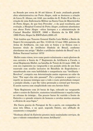 no Senado por cerca de 30 até falecer. E mais ,realizado grande
obra administrativa em Porto Alegre, onde se destacou a criação
do Liceu D. Afonso, em 1846 ,nos moldes do D. Pedro II no Rio e a
criação de uma Enfermaria Militar na Santa Casa de Misericórdia
de Porto Alegre, de que fora Provedor , e da qual resultaria, por
evolução ,o Hospital Central de Porto Alegre ,conforme abordamos
nas obras Porto Alegre –sítios farrapos e a administração de
Caxias( Brasília: EGGCF, 1986) e História da 3a RM 1953-
1999.(Porto Alegre:3a RM/Pallotti,2000.v3).
Vale lembra que Tenente General Emílio Luiz Mallet e Barão do
Itapevi foi consagrado, por Dec. 51424 de 13 mar 1962, patrono da
Arma de Artilharia, em cujo seio se forjou e se firmou com o
honroso título de Artilheiro Símbolo do Brasil, conforme
abordamos em artigo " Mallet o artilheiro símbolo do Brasil" em A
Defesa Nacional (set/out 1975)
Mallet como vimos, teve como ponto culminante e mais glorioso de
sua carreira a frente do 1º Regimento de Artilharia a Cavalo, o
atual Regimento Mallet, na batalha de Tuiuti de 24 maio 1866. Ali
com seu regimento na vanguarda e em posição atrás de um fosso
escavado com auxílio inclusive do Batalhão de Engenheiros e
manobrando com rara habilidade e competência sua "Artilharia -
Revolver", cumpriu sua determinação assim expressa no calor da
luta: "Por aqui eles não passam!". Foi o primeiro a suportar e a
repelir as massas inimigas que a todo o custo pretendiam romper
a posição aliada, o que lhe valeu promoção a coronel por bravura.
E assim narrou com simplicidade este seu heroico feito:
"Este Regimento com 24 bocas de fogo, colocado na vanguarda
sobre o centro do Exército, sustentou triunfalmente e repeliu todas
as colunas do inimigo... Em poucas horas foi varrida a frente do
Exército e o grande número de homens e cavalos mortos atestam
a eficácia de seus fogos."
Ele fizera guerra do Paraguai de fio a pavio, em companhia de
seus três filhos, e na qual, segundo Osório, seu afilhado de
casamento e compadre:
"Nenhum oficial do Exército prestou mais assinalados serviços, do
que o valente comandante da nossa Artilharia".
 