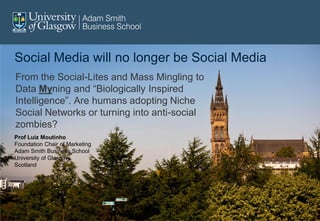 Social Media will no longer be Social Media
From the Social-Lites and Mass Mingling to
Data Myning and “Biologically Inspired
Intelligence”. Are humans adopting Niche
Social Networks or turning into anti-social
zombies?
Prof Luiz Moutinho
Foundation Chair of Marketing
Adam Smith Business School
University of Glasgow,
Scotland
 