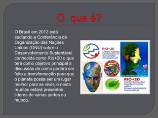    O Brasil em 2012 está
    sediando a Conferência da
    Organização das Nações
    Unidas (ONU) sobre o
    Desenvolvimento Sustentável
    conhecida como Rio+20 o que
    terá como objetivo principal a
    discussão de como poderá ser
    feita a transformação para que
    o planeta possa ser um lugar
    melhor para se viver, e nesta
    reunião estará presentes
    lideres de várias partes do
    mundo.
 