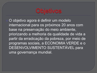 O  objetivo agora é definir um modelo
 internacional para os próximos 20 anos com
 base na preservação do meio ambiente,
 priorizando a melhoria da qualidade de vida a
 partir da erradicação da pobreza, por meio de
 programas sociais, a ECONOMIA VERDE e o
 DESENVOLVIMENTO SUSTENTÁVEL para
 uma governança mundial.
 