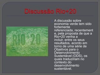    A discussão sobre
    economia verde tem sido
    fortemente
    referenciada, recentement
    e, pela proposta de que a
    Rio+20 venha a
    incluir, entre os seus
    resultados, acordo em
    torno de uma série de
    Objetivos para o
    Desenvolvimento
    Sustentável (ODS), os
    quais traduziriam no
    contexto do
    desenvolvimento
    sustentável.
 