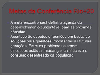    A meta encontro será definir a agenda do
    desenvolvimento sustentável para as próximas
    décadas.
   Acontecerão debates e reuniões em busca de
    soluções para questões importantes às futuras
    gerações. Entre os problemas a serem
    discutidos estão as mudanças climáticas e o
    consumo desenfreado da população.
 