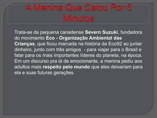    Trata-se da pequena canadense Severn Suzuki, fundadora
    do movimento Eco - Organização Ambiental das
    Crianças, que ficou marcada na história da Eco92 ao juntar
    dinheiro, junto com três amigos - para viajar para o Brasil e
    falar para os mais importantes líderes do planeta, na época.
    Em um discurso pra lá de emocionante, a menina pediu aos
    adultos mais respeito pelo mundo que eles deixariam para
    ela e suas futuras gerações.
 