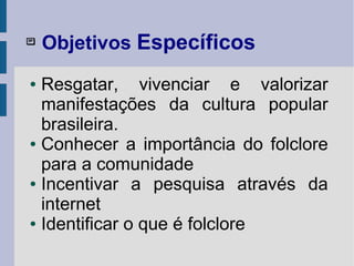 
Objetivos Específicos
● Resgatar, vivenciar e valorizar
manifestações da cultura popular
brasileira.
● Conhecer a importância do folclore
para a comunidade
● Incentivar a pesquisa através da
internet
● Identificar o que é folclore
 