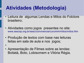 Atividades (Metodologia)
● Leitura de algumas Lendas e Mitos do Folclore
brasileiro;
● Atividades como jogos presentes no site:
www.sescsp.org.br/sesc/convivencia/curumim/mitos/mitos.htm
● Produção de textos com base nas leituras
feitas em sala de aula e nos jogos;
●
● Apresentação de Filmes sobre as lendas:
Boitatá, Boto, Lobisomem e Vitória Régia.
 