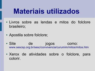 Materiais utilizados
● Livros sobre as lendas e mitos do folclore
brasileiro;
● Apostila sobre folclore;
● Site de jogos como:
www.sescsp.org.br/sesc/convivencia/curumim/mitos/mitos.htm
● Xerox de atividades sobre o folclore, para
colorir.
 