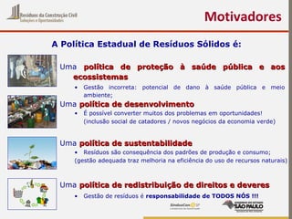 Motivadores
A Política Estadual de Resíduos Sólidos é:
Uma política de proteção à saúde pública e aospolítica de proteção à saúde pública e aos
ecossistemasecossistemas
• Gestão incorreta: potencial de dano à saúde pública e meio
ambiente;
Uma política de desenvolvimentopolítica de desenvolvimento
• É possível converter muitos dos problemas em oportunidades!
(inclusão social de catadores / novos negócios da economia verde)
Uma política de sustentabilidadepolítica de sustentabilidade
• Resíduos são consequência dos padrões de produção e consumo;
(gestão adequada traz melhoria na eficiência do uso de recursos naturais)
Uma política de redistribuição de direitos e deverespolítica de redistribuição de direitos e deveres
• Gestão de resíduos é responsabilidade de TODOS NÓS !!!
 