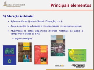 3) Educação Ambiental
• Ações contínuas (junto à Secret. Educação, p.e.);
• Apoio às ações de educação e conscientização nos demais projetos;
• Atualmente já estão disponíveis diversos materiais de apoio à
campanhas e ações da SMA
• Alguns exemplos:
Principais elementos
 