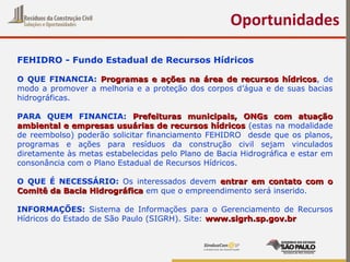 Oportunidades
FEHIDRO - Fundo Estadual de Recursos Hídricos
O QUE FINANCIA: Programas e ações na área de recursos hídricosProgramas e ações na área de recursos hídricos, de
modo a promover a melhoria e a proteção dos corpos d’água e de suas bacias
hidrográficas.
PARA QUEM FINANCIA: Prefeituras municipais, ONGs com atuaçãoPrefeituras municipais, ONGs com atuação
ambiental e empresas usuárias de recursos hídricosambiental e empresas usuárias de recursos hídricos (estas na modalidade
de reembolso) poderão solicitar financiamento FEHIDRO desde que os planos,
programas e ações para resíduos da construção civil sejam vinculados
diretamente às metas estabelecidas pelo Plano de Bacia Hidrográfica e estar em
consonância com o Plano Estadual de Recursos Hídricos.
O QUE É NECESSÁRIO: Os interessados devem entrar em contato com oentrar em contato com o
Comitê da Bacia HidrográficaComitê da Bacia Hidrográfica em que o empreendimento será inserido.
INFORMAÇÕES: Sistema de Informações para o Gerenciamento de Recursos
Hídricos do Estado de São Paulo (SIGRH). Site: www.sigrh.sp.gov.brwww.sigrh.sp.gov.br
 