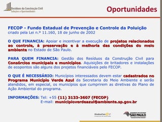 Oportunidades
FECOP - Fundo Estadual de Prevenção e Controle da Poluição
criado pela Lei n.º 11.160, 18 de junho de 2002
O QUE FINANCIA: Apoiar e incentivar a execução de projetos relacionadosprojetos relacionados
ao controle, à preservação e à melhoria das condições do meioao controle, à preservação e à melhoria das condições do meio
ambienteambiente no Estado de São Paulo.
PARA QUEM FINANCIA: Gestão dos Resíduos da Construção Civil para
Consórcios municipais e municípiosConsórcios municipais e municípios. Aquisições de britadores e instalações
de ecopontos são alguns dos projetos financiáveis pelo FECOP.
O QUE É NECESSÁRIO: Municípios interessados devem estar cadastrados nocadastrados no
Programa Município Verde AzulPrograma Município Verde Azul da Secretaria do Meio Ambiente e serão
atendidos, em especial, os municípios que cumprirem as diretivas do Plano de
Ação Ambiental do programa.
INFORMAÇÕES: Tel: +55 (11) 3133-3607 (FECOP)(11) 3133-3607 (FECOP)
E-mail: municipioverdeazul@ambiente.sp.gov.brmunicipioverdeazul@ambiente.sp.gov.br
 