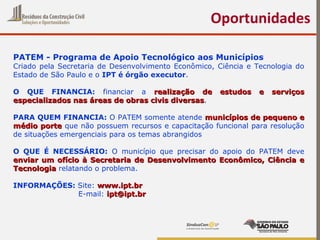 Oportunidades
PATEM - Programa de Apoio Tecnológico aos Municípios
Criado pela Secretaria de Desenvolvimento Econômico, Ciência e Tecnologia do
Estado de São Paulo e o IPT é órgão executor.
O QUE FINANCIA: financiar a realização de estudos e serviçosrealização de estudos e serviços
especializados nas áreas de obras civis diversasespecializados nas áreas de obras civis diversas.
PARA QUEM FINANCIA: O PATEM somente atende municípios de pequeno emunicípios de pequeno e
médio portemédio porte que não possuem recursos e capacitação funcional para resolução
de situações emergenciais para os temas abrangidos
O QUE É NECESSÁRIO: O município que precisar do apoio do PATEM deve
enviar um ofício à Secretaria de Desenvolvimento Econômico, Ciência eenviar um ofício à Secretaria de Desenvolvimento Econômico, Ciência e
TecnologiaTecnologia relatando o problema.
INFORMAÇÕES: Site: www.ipt.brwww.ipt.br
E-mail: ipt@ipt.bript@ipt.br
 