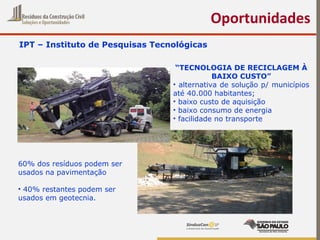 IPT – Instituto de Pesquisas Tecnológicas
Oportunidades
“TECNOLOGIA DE RECICLAGEM À
BAIXO CUSTO”
• alternativa de solução p/ municípios
até 40.000 habitantes;
• baixo custo de aquisição
• baixo consumo de energia
• facilidade no transporte
60% dos resíduos podem ser
usados na pavimentação
• 40% restantes podem ser
usados em geotecnia.
 