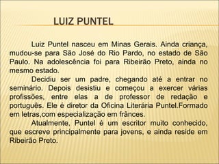 LUIZ PUNTEL Luiz Puntel nasceu em Minas Gerais. Ainda criança, mudou-se para São José do Rio Pardo, no estado de São Paulo. Na adolescência foi para Ribeirão Preto, ainda no mesmo estado. Decidiu ser um padre, chegando até a entrar no seminário. Depois desistiu e começou a exercer várias profissões, entre elas a de professor de redação e português. Ele é diretor da Oficina Literária Puntel.Formado em letras,com especialização em frânces. Atualmente, Puntel é um escritor muito conhecido, que escreve principalmente para jovens, e ainda reside em Ribeirão Preto. 