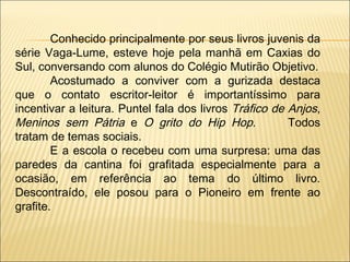 Conhecido principalmente por seus livros juvenis da série Vaga-Lume, esteve hoje pela manhã em Caxias do Sul, conversando com alunos do Colégio Mutirão Objetivo. Acostumado a conviver com a gurizada destaca que o contato escritor-leitor é importantíssimo para incentivar a leitura. Puntel fala dos livros  Tráfico de Anjos ,  Meninos sem Pátria  e  O grito do Hip Hop .  Todos tratam de temas sociais. E a escola o recebeu com uma surpresa: uma das paredes da cantina foi grafitada especialmente para a ocasião, em referência ao tema do último livro. Descontraído, ele posou para o Pioneiro em frente ao grafite. 