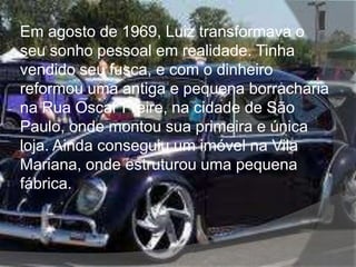 Em agosto de 1969, Luiz transformava o
seu sonho pessoal em realidade. Tinha
vendido seu fusca, e com o dinheiro
reformou uma antiga e pequena borracharia
na Rua Oscar Freire, na cidade de São
Paulo, onde montou sua primeira e única
loja. Ainda conseguiu um imóvel na Vila
Mariana, onde estruturou uma pequena
fábrica.
 