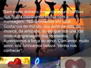 Sem muito dinheiro, imprimiu alguns cartões
que ficava distribuindo na rua com a
mensagem: “Nós pensamos em você.
Gostamos do mundo, dos dons da vida, da
música, da amizade, do elo que nos une, da
mística engrenagem dos momentos.
Aprendemos a força do amor. Com amor, muito
amor, nós fabricamos beleza. Venha nos
conhecer”.
 