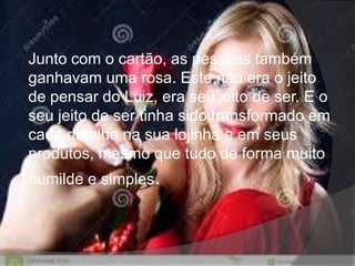 Junto com o cartão, as pessoas também
ganhavam uma rosa. Este não era o jeito
de pensar do Luiz, era seu jeito de ser. E o
seu jeito de ser tinha sido transformado em
cada detalhe na sua lojinha e em seus
produtos, mesmo que tudo de forma muito
humilde e simples.
 