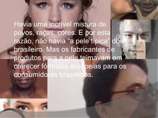 Havia uma incrível mistura de
povos, raças, cores. E por esta
razão, não havia “a pele típica” do
brasileiro. Mas os fabricantes de
produtos para a pele teimavam em
oferecer fórmulas europeias para os
consumidores brasileiros.
 