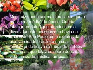 Mas Luiz queria ser mais brasileiro que o
brasileiro “médio” da época. Queria
fabricar produtos que atendessem a
diversidade de pessoas que havia na
cidade de São Paulo, com extratos da
biodiversidade brasileira na sua
lojinha, onde ficava distribuindo cartões
com rosas que falavam sobre dons da
vida, amizade, mística, amor.
 