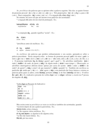 10
10
As proclíticas são palavras que se apoiam sobre a palavra seguinte. São elas: as quatro formas
do pronome pessoal: οοοο(o ), ηηηη ( a ), οιοιοιοι ( os ), αιαιαιαι ( as ). Três preposições: εκεκεκεκ ( de ), εεεειιιιςςςς ( a, para ), ενενενεν
( em ). Duas conjunções: ωωωωςςςς ( como ), ειειειει ( se ). E a negação οοοουυυυ, οοοουκυκυκυκ, οοοουχυχυχυχ ( não ).
No entanto, há casos em que até mesmo essas palavras são acentuadas:
* a negação οοοουυυυ antes de um sinal de pontuação. Ex.:
απεκριαπεκριαπεκριαπεκριθησαν αθησαν αθησαν αθησαν αυυυυτωτωτωτω, ο, ο, ο, ουυυυ....
responderam lhe , não.
* a conjunção ωωωωςςςς , quando significa “assim”. Ex.:
ωωωω εεεειιιιπενπενπενπεν.
assim disse.
*proclíticas antes de enclíticas. Ex.:
εεεειιιι τιτιτιτιςςςς καλεικαλεικαλεικαλει
se algum chamar ( I Co 10:27 )
As enclíticas são palavras que perdem ordinariamente o seu acento, apoiando-se sobre a
palavra precedente. Nesta categoria estão: as formas do pronome pessoal: µουµουµουµου ( de mim ), µοιµοιµοιµοι ( a
mim ), µεµεµεµε ( me ) −σουσουσουσου ( de ti ), σοισοισοισοι ( a ti ), σεσεσεσε ( te ) −ουουουου ( dele, dela ), οιοιοιοι ( a ele, a ela ), εεεε ( lhe, o, a
). O pronome indefinido τιτιτιτιςςςς, τιτιτιτι, τιτιτιτινονονονοςςςς ( quem?, que?, qual? ). Os advérbios indefinidos πουπουπουπου (
onde ), ποθεποθεποθεποθενννν ( de onde, de quem ), πωπωπωπωςςςς ( de algum modo ), ποτεποτεποτεποτε ( num tempo ). Observação: os
advérbios interrogativos diferem destes apenas por causa do acento [πουπουπουπου ( onde ), ποποποποθενθενθενθεν ( de
onde?, de quem? ), πωπωπωπωςςςς ( como?, de que maneira? ), ποποποποτετετετε ( quando? )]. Também são enclíticas as
partículas γεγεγεγε( ainda que ), τετετετε,( e ), νυνυνυνυνννν( agora ), πεπεπεπερρρρ ( esta partícula dar força intensa e extensa as
palavras pelas quais se adere, como διοδιοδιοδιοπερπερπερπερ, portanto; εεεειιιιπερπερπερπερ, se de fato; επειεπειεπειεπειπερπερπερπερ, de fato ). O sufixo
δεδεδεδε ( µεµεµεµενννν...δεδεδεδε ). E o indicativo presente do verbos εεεειµιιµιιµιιµι ( ser ) e φηµιφηµιφηµιφηµι ( afirmar ), exceto na 2º pessoa
do singular: εεεειιιι, φηφηφηφηςςςς.
Verbo εεεειµιιµιιµιιµι no Presente do Indicativo:
εεεειµιιµιιµιιµι: sou
εεεειιιι: és
εστιεστιεστιεστινννν ( νννν ): é
εσµεεσµεεσµεεσµενννν: somos
εστεεστεεστεεστε: sois
εισιεισιεισιεισι ( νννν ): são
Mas assim como as proclíticas as vezes as enclíticas também são acentuadas, quando:
*ocorrem depois de um a palavra paroxítona. Ex.:
τετετετεκνα τινακνα τινακνα τινακνα τινα, certas crianças.
*se lhe seguem várias enclíticas. Ex.:
εεεειιιι τιτιτιτιςςςς σοισοισοισοι φησινφησινφησινφησιν, se alguém te diz alguma coisa.
*se lhes dar maior ênfase. Ex.:
διαδιαδιαδια σεσεσεσε, por tua causa.
 