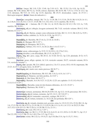 100
100
βαβαβαβαλλλλλωλωλωλω ( lançar, Mt 3:10; 5:29; 13:48; Ap 2:10; 6:13; Mc 15:24; I Jo 4:18; Ap 14:19;
semear, Mc 4:46; deitar, Mt 9:2; Lc 16:20; colocar, depositar, Mt 10:34; Mc 7:33; Lc 13:8; Jo 13:2; Ap
2:14; derramar, Mt 9:17; Jo 13:5; Ap 12:15; depositar, Mt 25:27; desencadear, soprar, At 27:14 ).
Derivação temporal: βαλβαλβαλβαλωωωω ( futuro do indicativo ).
###
βαπτβαπτβαπτβαπτιιιιζωζωζωζω ( mergulhar, imergir, Mc 7:4; Lc 11:38; Mt 3:11,13,16; 28:19; Mc 6:14,24; Jo 4:1;
At 2:38,41; 8:21,36; I Co 1:14-17; 15:29; Mt 3:11; I Co 10:2; 12:13; martírio, Mc 10:38 ).
βαβαβαβαπτπτπτπτισµα,ισµα,ισµα,ισµα, τοτοτοτο ( batismo, Mt 3:7; Mc 1:4; At 18:25; Rm 6:4; Ef 4:5; I Pe 3:21; Lc 7:29;
martírio, Mc 10:38 ).
βαπτβαπτβαπτβαπτισµοισµοισµοισµοςςςς,,,, ουουουου,,,, οοοο ( ablução, lavagem cerimonial, Mc 7:4,8, versículo variante; Hb 6:2; 9:10;
batismo, Cl 2:12* ).
βαιστβαιστβαιστβαιστηηηηςςςς,,,, ουουουου,,,, οοοο ( Batista, sempre como sobrenome de João, Mt 3:1; 11:11; Mc 6:25; Lc 9:29 ).
βαβαβαβαπτπτπτπτωωωω ( molhar, embeber, Lc 16:24; Jo 13:26; Ap 19:13* ).
###
ΒαραββαΒαραββαΒαραββαΒαραββαςςςς,,,, οοοο ( Barrabás, Mt 27:16; Lc 23:18; Jo 18:40 ).
ΒαραΒαραΒαραΒαρακ,κ,κ,κ, οοοο ( Baraque, Hb 11:32* ).
ΒαραχιΒαραχιΒαραχιΒαραχιααααςςςς,,,, οοοο ( Baraquias, Mt 23:35 ).
βαβαβαβαρβαρορβαρορβαρορβαροςςςς ( bárbaro, I Co 14:11; At 28:2,4; Rm 1:14; Cl 3:11* ).
###
βαρβαρβαρβαρεεεεωωωω ( pesar, sobrecarregar, Lc 9:32; 21:34; II Co 1:8; I Tm 5:16 ).
βαρβαρβαρβαρεεεεωωωωςςςς advérbio ( com dificuldade, Mt 13:15; At 28:27* ).
βαβαβαβαροροροροςςςς,,,, ουουουουςςςς,,,, τοτοτοτο ( peso, carga, Mt 20:12; At 15:28; Gl 6:2; Ap 2:24; plenitude, II Co 4:17;
importâcia, I Ts 2:7* ).
βαρβαρβαρβαρυυυυνωνωνωνω ( pesar, afligir, oprimir, At 3:14, versículo variante; 28:27, versículo variante, II Co
5:4, versículo variante* ).
βαρβαρβαρβαρυυυυςςςς,,,, ειειειειαααα ( pesado, Mt 23:4; difícil, opressivo, I Jo 5:3; severo, II Co 10:10; importante, Mt
23:23; At 25:7; selvagem, feroz, At 20:29* ).
βαρβαρβαρβαρυυυυτιµοτιµοτιµοτιµοςςςς,,,, ονονονον ( muito caro, muito precioso, Mt 26:7* ).
###
ΒαρθολοµαιΒαρθολοµαιΒαρθολοµαιΒαρθολοµαιοοοοςςςς,,,, οοοο ( Bartolomeu, Mt 10:3; Mc 3:18; Lc 6:14; At 1:13* ).
ΒαριησουΒαριησουΒαριησουΒαριησουςςςς,,,, οοοο ( Barjesus, um falso profeta, At 13:6* ).
ΒαριωναΒαριωναΒαριωναΒαριωνα,,,, οοοο ( Bar Jonas, Mt 16:17* ).
ΒαρναβαΒαρναβαΒαρναβαΒαρναβαςςςς ( Barnabé, At 4:36; 9:27; 11:22,30; 12:25; nos capítulos 13-15; I Co 9:6; Gl
2:1,9,13; Cl 4:10* ).
ΒαρσαββαΒαρσαββαΒαρσαββαΒαρσαββαςςςς ( Barsabás, nome de dois homens diferentes, At 1:23; 15:22* ).
ΒαρτιµαιΒαρτιµαιΒαρτιµαιΒαρτιµαιοοοοςςςς ( Bartimeu, Mc 10:46* ).
###
βασαβασαβασαβασανινινινιζωζωζωζω ( torturar, atormentar, Mt 8:6,29; II Pe 2:8; Ap 12:2; 14:10; pressionar, Mt 14:24 ).
βασαβασαβασαβασανισµονισµονισµονισµοςςςς,,,, ουουουου,,,, οοοο ( tortura, tormento, Ap 9:5; 14:11; 18:7,10,15* ).
βασαβασαβασαβασανιστηνιστηνιστηνιστηςςςς,,,, ουουουου,,,, οοοο ( torturador, carcereiro, verdugo, Mt 18:34* ).
βαβαβαβασασασασανονονονοςςςς,,,, ου,ου,ου,ου, οοοο ( tortura, tormento, Lc 16:23,28; dor profunda, Mt 4:24* ).
###
βασιλβασιλβασιλβασιλειειειεια,α,α,α, ααααςςςς,,,, ηηηη ( reinado, domínio real, governo, reino, Lc 19:12,15; I Co 15:24; Hb 1:8; Ap
1:6; 17:12; Mt 4:8; Mc 6:23; Lc 21:10; Mt 3:2; 5:3,10,19; Mc 4:11; Lc 8:1; Jo 3:3,5; At 28:23,31; Rm
14:7; I Co 4:20; Gl 5:21; Mt 12:28; Lc 11:20; Mt 3:2; Lc 21:31 ).
βασιβασιβασιβασιλλλλειοειοειοειοςςςς,,,, ονονονον ( real, I Pe 2:9; Lc 7:25* ).
βασιλβασιλβασιλβασιλευευευευςςςς,,,, εεεεωωωωςςςς ( rei, Mt 2:1; 17:25; Mc 6:14; Jo 6:15; At 12:1; II Co 11:32; Hb 7:1; Ap 1:5; I
Tm 2:2; I Pe 2:13,17; Mt 2:2; Jo 1:49; I Tm 1:17; Ap 17:14 ).
βασιλβασιλβασιλβασιλευευευευωωωω ( reinar, Mt 2:22; Lc 19:14,27; Ap 5:10; Rm 5:14; Ap 11:15,17; 19:6 ).
 