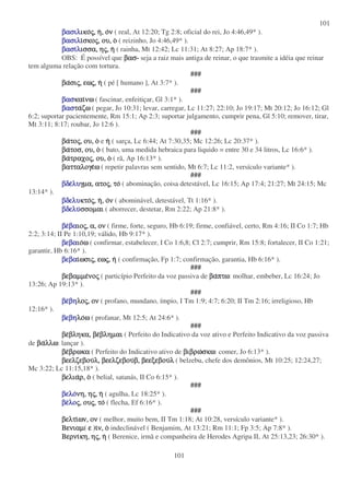 101
101
βασιλβασιλβασιλβασιλικοικοικοικοςςςς,,,, ηηηη,,,, οοοονννν ( real, At 12:20; Tg 2:8; oficial do rei, Jo 4:46,49* ).
βασιλβασιλβασιλβασιλιιιισκοσκοσκοσκοςςςς,,,, ου,ου,ου,ου, οοοο ( reizinho, Jo 4:46,49* ).
βασιβασιβασιβασιλλλλισσα,ισσα,ισσα,ισσα, ηηηηςςςς,,,, ηηηη ( rainha, Mt 12:42; Lc 11:31; At 8:27; Ap 18:7* ).
OBS: É possível que βασβασβασβασ- seja a raiz mais antiga de reinar, o que trasmite a idéia que reinar
tem alguma relação com tortura.
###
βαβαβαβασισισισιςςςς,,,, εωεωεωεωςςςς,,,, ηηηη ( pé [ humano ], At 3:7* ).
###
βασβασβασβασκαικαικαικαινωνωνωνω ( fascinar, enfeitiçar, Gl 3:1* ).
βασβασβασβασταταταταζωζωζωζω ( pegar, Jo 10:31; levar, carregar, Lc 11:27; 22:10; Jo 19:17; Mt 20:12; Jo 16:12; Gl
6:2; suportar pacientemente, Rm 15:1; Ap 2:3; suportar julgamento, cumprir pena, Gl 5:10; remover, tirar,
Mt 3:11; 8:17; roubar, Jo 12:6 ).
###
βαβαβαβατοτοτοτοςςςς,,,, ου,ου,ου,ου, οοοο e ηηηη ( sarça, Lc 6:44; At 7:30,35; Mc 12:26; Lc 20:37* ).
βαβαβαβατοσ,τοσ,τοσ,τοσ, ου,ου,ου,ου, οοοο ( bato, uma medida hebraica para liquido = entre 30 e 34 litros, Lc 16:6* ).
βαβαβαβατραχοτραχοτραχοτραχοςςςς,,,, ου,ου,ου,ου, οοοο ( rã, Ap 16:13* ).
βατταλογεβατταλογεβατταλογεβατταλογεωωωω ( repetir palavras sem sentido, Mt 6:7; Lc 11:2, versículo variante* ).
###
βδεβδεβδεβδελυλυλυλυγµα,γµα,γµα,γµα, ατοατοατοατοςςςς,,,, τοτοτοτο ( abominação, coisa detestável, Lc 16:15; Ap 17:4; 21:27; Mt 24:15; Mc
13:14* ).
βδελυβδελυβδελυβδελυκτοκτοκτοκτοςςςς,,,, ηηηη,,,, οοοονννν ( abominável, detestável, Tt 1:16* ).
βδελυβδελυβδελυβδελυσσοµαισσοµαισσοµαισσοµαι ( aborrecer, destetar, Rm 2:22; Ap 21:8* ).
βεβεβεβεβαβαβαβαιοιοιοιοςςςς,,,, α,α,α,α, ονονονον ( firme, forte, seguro, Hb 6:19; firme, confiável, certo, Rm 4:16; II Co 1:7; Hb
2:2; 3:14; II Pe 1:10,19; válido, Hb 9:17* ).
βεβαβεβαβεβαβεβαιοιοιοιοωωωω ( confirmar, estabelecer, I Co 1:6,8; Cl 2:7; cumprir, Rm 15:8; fortalecer, II Co 1:21;
garantir, Hb 6:16* ).
βεβαβεβαβεβαβεβαιιιιωσιωσιωσιωσιςςςς,,,, εωεωεωεωςςςς,,,, ηηηη ( confirmação, Fp 1:7; confirmação, garantia, Hb 6:16* ).
###
βεβαµµεβεβαµµεβεβαµµεβεβαµµενονονονοςςςς ( particípio Perfeito da voz passiva de βαβαβαβαπτωπτωπτωπτω: molhar, embeber, Lc 16:24; Jo
13:26; Ap 19:13* ).
###
βεβεβεβεβηβηβηβηλολολολοςςςς,,,, ονονονον ( profano, mundano, ímpio, I Tm 1:9; 4:7; 6:20; II Tm 2:16; irreligioso, Hb
12:16* ).
βεβηβεβηβεβηβεβηλολολολοωωωω ( profanar, Mt 12:5; At 24:6* ).
###
βεβεβεβεβληκα,βληκα,βληκα,βληκα, βεβεβεβεβληµαιβληµαιβληµαιβληµαι ( Perfeito do Indicativo da voz ativo e Perfeito Indicativo da voz passiva
de βαβαβαβαλλωλλωλλωλλω: lançar ).
βεβεβεβεβρωκαβρωκαβρωκαβρωκα ( Perfeito do Indicativo ativo de βιβρωβιβρωβιβρωβιβρωσκωσκωσκωσκω: comer, Jo 6:13* ).
βεελζεβουβεελζεβουβεελζεβουβεελζεβουλ,λ,λ,λ, βεελζεβουβεελζεβουβεελζεβουβεελζεβουβ,β,β,β, βεεξεβουβεεξεβουβεεξεβουβεεξεβουλλλλ ( belzebu, chefe dos demônios, Mt 10:25; 12:24,27;
Mc 3:22; Lc 11:15,18* ).
βελιαβελιαβελιαβελιαρ,ρ,ρ,ρ, οοοο ( belial, satanás, II Co 6:15* ).
###
βελοβελοβελοβελονη,νη,νη,νη, ηηηηςςςς,,,, ηηηη ( agulha, Lc 18:25* ).
βεβεβεβελολολολοςςςς,,,, ουουουουςςςς,,,, τοτοτοτο ( flecha, Ef 6:16* ).
###
βελτιβελτιβελτιβελτιων,ων,ων,ων, ονονονον ( melhor, muito bem, II Tm 1:18; At 10:28, versículo variante* ).
ΒενιαµΒενιαµΒενιαµΒενιαµ( εεεε )ιιιιν,ν,ν,ν, οοοο indeclinável ( Benjamim, At 13:21; Rm 11:1; Fp 3:5; Ap 7:8* ).
ΒερνιΒερνιΒερνιΒερνικη,κη,κη,κη, ηηηηςςςς,,,, ηηηη ( Berenice, irmã e companheira de Herodes Agripa II, At 25:13,23; 26:30* ).
 