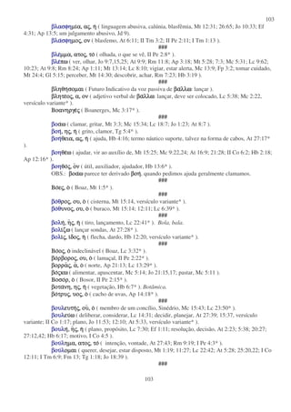 103
103
βλασφηβλασφηβλασφηβλασφηµιµιµιµια,α,α,α, ααααςςςς,,,, ηηηη ( linguagem abusiva, calúnia, blasfêmia, Mt 12:31; 26:65; Jo 10:33; Ef
4:31; Ap 13:5; um julgamento abusivo, Jd 9).
βλαβλαβλαβλασφησφησφησφηµοµοµοµοςςςς,,,, ονονονον ( blasfemo, At 6:11; II Tm 3:2; II Pe 2:11; I Tm 1:13 ).
###
βλεβλεβλεβλεµµα,µµα,µµα,µµα, ατοατοατοατοςςςς,,,, τοτοτοτο ( olhada, o que se vê, II Pe 2:8* ).
βλεβλεβλεβλεπωπωπωπω ( ver, olhar, Jo 9:7,15,25; At 9:9; Rm 11:8; Ap 3:18; Mt 5:28; 7:3; Mc 5:31; Lc 9:62;
10:23; At 9:8; Rm 8:24; Ap 1:11; Mt 13:14; Lc 8:10; vigiar, estar alerta, Mc 13:9; Fp 3:2; tomar cuidado,
Mt 24:4; Gl 5:15; perceber, Mt 14:30; descobrir, achar, Rm 7:23; Hb 3:19 ).
###
βληθηβληθηβληθηβληθησοµαισοµαισοµαισοµαι ( Futuro Indicativo da voz passiva de βαβαβαβαλλωλλωλλωλλω: lançar ).
βλητεβλητεβλητεβλητεοοοοςςςς,,,, α,α,α,α, ονονονον ( adjetivo verbal de βαβαβαβαλλωλλωλλωλλω: lançar, deve ser colocado, Lc 5:38; Mc 2:22,
versículo variante* ).
ΒοανηργεΒοανηργεΒοανηργεΒοανηργεςςςς ( Boanerges, Mc 3:17* ).
###
βοβοβοβοααααωωωω ( clamar, gritar, Mt 3:3; Mc 15:34; Lc 18:7; Jo 1:23; At 8:7 ).
βοηβοηβοηβοη,,,, ηηηηςςςς,,,, ηηηη ( grito, clamor, Tg 5:4* ).
βοηβοηβοηβοηθεια,θεια,θεια,θεια, ααααςςςς,,,, ηηηη ( ajuda, Hb 4:16; termo náutico suporte, talvez na forma de cabos, At 27:17*
).
βοηβοηβοηβοηθεθεθεθεωωωω ( ajudar, vir ao auxílio de, Mt 15:25; Mc 9:22,24; At 16:9; 21:28; II Co 6:2; Hb 2:18;
Ap 12:16* ).
βοηβοηβοηβοηθοθοθοθοςςςς,,,, οοοονννν ( útil, auxiliador, ajudador, Hb 13:6* ).
OBS.: βοαβοαβοαβοαωωωω parece ter derivado βοηβοηβοηβοη, quando pedimos ajuda geralmente clamamos.
###
ΒοΒοΒοΒοεεεεςςςς,,,, οοοο ( Boaz, Mt 1:5* ).
###
βοβοβοβοθθθθροροροροςςςς,,,, ου,ου,ου,ου, οοοο ( cisterna, Mt 15:14, versículo variante* ).
βοβοβοβοθθθθυνουνουνουνοςςςς,,,, ου,ου,ου,ου, οοοο ( buraco, Mt 15:14; 12:11; Lc 6:39* ).
###
βολβολβολβοληηηη,,,, ηηηηςςςς,,,, ηηηη ( tiro, lançamento, Lc 22:41* ). Bola, bala.
βολβολβολβολιιιιζωζωζωζω ( lançar sondas, At 27:28* ).
βολβολβολβολιιιιςςςς,,,, ιιιιδοδοδοδοςςςς,,,, ηηηη ( flecha, dardo, Hb 12:20, versículo variante* ).
###
ΒοΒοΒοΒοοοοοςςςς,,,, οοοο indeclinável ( Boaz, Lc 3:32* ).
βοβοβοβορβορορβορορβορορβοροςςςς,,,, ου,ου,ου,ου, οοοο ( lamaçal, II Pe 2:22* ).
βορραβορραβορραβορραςςςς,,,, αααα,,,, οοοο ( norte, Ap 21:13; Lc 13:29* ).
βοβοβοβοςςςςκωκωκωκω ( alimentar, apascentar, Mc 5:14; Jo 21:15,17; pastar, Mc 5:11 ).
ΒοσοΒοσοΒοσοΒοσορ,ρ,ρ,ρ, οοοο ( Bosor, II Pe 2:15* ).
βοταβοταβοταβοτανη,νη,νη,νη, ηηηηςςςς,,,, ηηηη ( vegetação, Hb 6:7* ). Botâmica.
βοβοβοβοτρυτρυτρυτρυςςςς,,,, υουουουοςςςς,,,, οοοο ( cacho de uvas, Ap 14:18* ).
###
βουλβουλβουλβουλευτηευτηευτηευτηςςςς,,,, ουουουου,,,, οοοο ( membro de um concílio, Sinédrio, Mc 15:43; Lc 23:50* ).
βουλβουλβουλβουλευευευευωωωω ( deliberar, considerar, Lc 14:31; decidir, planejar, At 27:39; 15:37, versículo
variante; II Co 1:17; plano, Jo 11:53; 12:10; At 5:33, versículo variante* ).
βουλβουλβουλβουληηηη,,,, ηηηηςςςς,,,, ηηηη ( plano, propósito, Lc 7:30; Ef 1:11; resolução, decisão, At 2:23; 5:38; 20:27;
27:12,42; Hb 6:17; motivo, I Co 4:5 ).
βουβουβουβουλλλληµα,ηµα,ηµα,ηµα, ατοατοατοατοςςςς,,,, τοτοτοτο ( intenção, vontade, At 27:43; Rm 9:19; I Pe 4:3* ).
βουβουβουβουλλλλοµαιοµαιοµαιοµαι ( querer, desejar, estar disposto, Mt 1:19; 11:27; Lc 22:42; At 5:28; 25:20,22; I Co
12:11; I Tm 6:9; Fm 13; Tg 1:18; Jo 18:39 ).
###
 