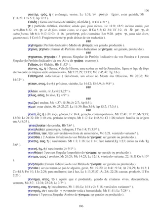 106
106
γαστηγαστηγαστηγαστηρ,ρ,ρ,ρ, τροτροτροτροςςςς,,,, ηηηη ( estômago, ventre, Lc 1:31; εν γαστρι εχειν, estar grávida, Mt
1:18,23; I Ts 5:3; Ap 12:2 ).
ΓαυΓαυΓαυΓαυδηδηδηδη ( forma alternativa de καιδα [ κλαυδα ], II Tm 4:21* ).
γεγεγεγε ( partícula enfática, enclítica: ainda que, pelo menos, Lc 11:8; 18:5; mesmo assim, por
certo,Rm 8:32. ει γε, se de fato, assim como, se é que, II Co 5:3; Gl 3:4; Ef 3:2. ει δε µε γε, de
outra forma, Mt 6:1; 9:17; II Co 11:16. µενουνγε, pelo contrário, Rm 9:20. µητι γε, para não dizer,
quanto mais, I Co 6:3. Freqüentemente γε pode deixar de ser traduzida ).
###
γεγγεγγεγγεγεεεενηµαινηµαινηµαινηµαι ( Perfeito Indicativo Médio de γιγιγιγινοµαινοµαινοµαινοµαι: ser gerado, produzido ).
γεγεγεγεγγγγονα,ονα,ονα,ονα, γεγογεγογεγογεγονεινεινεινει ( formas do Perfeito Ativo Indicativo de γιγιγιγινοµαινοµαινοµαινοµαι: ser gerado, produzido ).
###
γεγεγεγεγραπται,γραπται,γραπται,γραπται, γεγεγεγεγραφαγραφαγραφαγραφα ( 3 pessoas Singular do Perfeito Indicativo da voz Passiva e 1 pessoa
Singular do Perfeito Indicativo da voz Ativa de γραγραγραγραφωφωφωφω: escrever ).
ΓεδεωΓεδεωΓεδεωΓεδεων,ν,ν,ν, οοοο ( Gideão, Hb 11:32* ).
γεγεγεγεεννα,εννα,εννα,εννα, ηηηηςςςς,,,, ηηηη ( Geena, Vale de Hinom, uma ravina ao sul de Jerusalém, figura o lago de fogo
eterno onde os ímpios serão atormentados, Mt 5:22,29; 23:15; Mc 9:45,47; Tg 3:6 ).
ΓεθσηµανιΓεθσηµανιΓεθσηµανιΓεθσηµανι indeclinável ( Getsêmani, um olival no Monte das Oliveiras, Mt 26:36; Mc
14:32* ).
γειγειγειγειτων,των,των,των, ονοονοονοονοςςςς,,,, οοοο e ηηηη ( próximo, vizinho, Lc 14:12; 15:6,9; Jo 9:8* ).
###
γελγελγελγελααααωωωω ( sorrir, rir, Lc 6:21,25* ).
γεγεγεγελλλλωωωωςςςς,,,, ωτοωτοωτοωτοςςςς,,,, οοοο ( riso, Tg 4:9* ).
###
γεµγεµγεµγεµιιιιζωζωζωζω ( encher, Mc 4:37; 15:36; Jo 2:7; Ap 8:5 ).
γεγεγεγεµµµµωωωω ( estar cheio, Mt 23:25,27; Lc 11:39; Rm 3:14; Ap 15:7; 17:3,4 ).
###
γενεαγενεαγενεαγενεα,,,, ααααςςςς,,,, ηηηη ( clã, raça, gênero, Lc 16:4; geração, contemporâneos, Mt 12:41; 17:17; Mc 9:19;
13:30; Lc 21;32; Hb 3:10; era, período de tempo, Mt 1:17; Lc 1:48,50; Cl 1:26; talvez: família ou origem
em At 8:33 ).
γενεαγενεαγενεαγενεαλογελογελογελογεωωωω ( descender, Hb 7:6* ).
γενεαγενεαγενεαγενεαλογιλογιλογιλογιαααα ( genealogia, linhagem, I Tm 1:4; Tt 3:9* ).
γενεγενεγενεγενεθλια,θλια,θλια,θλια, ιιιιων,ων,ων,ων, τατατατα ( aniversário ou festa de aniversário, Mc 6:21, versículo variante* ).
γενεγενεγενεγενεσθαισθαισθαισθαι ( 2 Aoristo Infinitivo da voz Média de γιγιγιγινοµαινοµαινοµαινοµαι: ser gerado ou produzido ).
γεγεγεγενενενενεσισισισιςςςς,,,, εωεωεωεωςςςς,,,, ηηηη ( nascimento, Mt 1:1; 1:18; Lc 1:14; face natural,Tg 1:23; curso da vida Tg
3:6* ).
γενεγενεγενεγενετητητητη,,,, ηηηηςςςς,,,, ηηηη ( nascimento, Jo 9:1* ).
γενηγενηγενηγενηθηθηθηθητωτωτωτω ( 3 pessao Singular Imperfeito do γιγιγιγινοµαινοµαινοµαινοµαι: ser gerado ou produzido ).
γεγεγεγενηνηνηνηµα,µα,µα,µα, ατοατοατοατοςςςς ( produto, Mt 26:29; Mc 14:25; Lc 12:18, versículo variante, 22:18; II Co 9:10*
).
γενηγενηγενηγενησοµαισοµαισοµαισοµαι ( Futuro Indicativo da voz Média de γιγιγιγινοµαινοµαινοµαινοµαι: ser gerado ou produzido ).
γεγεγεγεννννναναναναωωωω ( ser ou tornar-se pai de alguém, gerar, Mt 1:2,20; Jo 8:41; 9:34; At 7:8,29; Jo 1:13; I
Co 4:15; Fm 10; I Jo 2:29; para mulheres: dar à luz, Lc 1:13,35,57; At 2:8; 22:28; causar, produzir, II Tm
2:23 ).
γεγεγεγενννννηµα,νηµα,νηµα,νηµα, ατοατοατοατοςςςς,,,, τοτοτοτο ( aquilo que é produzido, gerado de criaturas vivas, descendência,
semente, Mt 3:7; 12:34; 23:23; Lc 3:7* ).
γεγεγεγενννννεσινεσινεσινεσιςςςς,,,, εωεωεωεωςςςς,,,, ηηηη ( nascimento, Mt 1:18; Lc 1:14 e Jo 5:18, versículos variantes* ).
γενγενγενγεννητονητονητονητοςςςς,,,, οοοονννν ( nascido γ. γυναικων toda a humanidade, Mt 11:11; Lc 7:28* ).
γεγεγεγεννννοιτοοιτοοιτοοιτο ( 3 pessoa Singular Aoristo de γιγιγιγινοµαινοµαινοµαινοµαι: ser gerado ou produzido ).
 