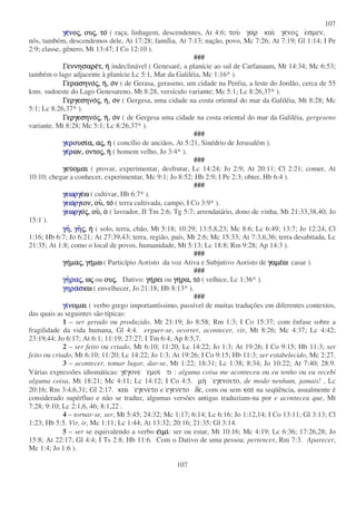 107
107
γεγεγεγεννννοοοοςςςς,,,, ουουουουςςςς,,,, τοτοτοτο ( raça, linhagem, descendentes, At 4:6; του γαρ και γενος εσµεν,
nós, também, descendemos dele, At 17:28; família, At 7:13; nação, povo, Mc 7:26; At 7:19; Gl 1:14; I Pe
2:9; classe, gênero, Mt 13:47; I Co 12:10 ).
###
ΓεννησαρεΓεννησαρεΓεννησαρεΓεννησαρετ,τ,τ,τ, ηηηη indeclinável ( Genesaré, a planície ao sul de Carfanaum, Mt 14:34; Mc 6:53;
também o lago adjacente à planície Lc 5:1, Mar da Galiléia, Mc 1:16* ).
ΓερασηνοΓερασηνοΓερασηνοΓερασηνοςςςς,,,, ηηηη,,,, οοοονννν ( de Gerasa, geraseno, um cidade na Peréia, a leste do Jordão, cerca de 55
kms. sudoeste do Lago Genesareno, Mt 8:28, versículo variante; Mc 5:1; Lc 8:26,37* ).
ΓεργεσηνοΓεργεσηνοΓεργεσηνοΓεργεσηνοςςςς,,,, ηηηη,,,, οοοονννν ( Gergesa, uma cidade na costa oriental do mar da Galiléia, Mt 8:28; Mc
5:1; Lc 8:26,37* ).
ΓεργεσηνοΓεργεσηνοΓεργεσηνοΓεργεσηνοςςςς,,,, ηηηη,,,, οοοονννν ( de Gergesa uma cidade na costa oriental do mar da Galiléia, gergeseno
variante, Mt 8:28; Mc 5:1; Lc 8:26,37* ).
###
γεργεργεργερουσιουσιουσιουσια,α,α,α, ααααςςςς,,,, ηηηη ( concílio de anciãos, At 5:21, Sinédrio de Jerusalém ).
γεγεγεγερρρρων,ων,ων,ων, οντοοντοοντοοντοςςςς,,,, ηηηη ( homem velho, Jo 3:4* ).
###
γευγευγευγευοµαιοµαιοµαιοµαι ( provar, experimentar, desfrutar, Lc 14:24; Jo 2:9; At 20:11; Cl 2:21; comer, At
10:10; chegar a conhecer, experimentar, Mc 9:1; Jo 8:52; Hb 2:9; I Pe 2:3; obter, Hb 6:4 ).
###
γεωργγεωργγεωργγεωργεεεεωωωω ( cultivar, Hb 6:7* ).
γεωγεωγεωγεωργργργργιον,ιον,ιον,ιον, ουουουου,,,, τοτοτοτο ( terra cultivada, campo, I Co 3:9* ).
γεωργγεωργγεωργγεωργοοοοςςςς,,,, ουουουου,,,, οοοο ( lavrador, II Tm 2:6; Tg 5:7; arrendatário, dono de vinha, Mt 21:33,38,40; Jo
15:1 ).
γηγηγηγη,,,, γηγηγηγηςςςς,,,, ηηηη ( solo, terra, chão, Mt 5:18; 10:29; 13:5,8,23; Mc 8:6; Lc 6:49; 13:7; Jo 12:24; Cl
1:16; Hb 6:7; Jo 6:21; At 27:39,43; terra, região, país, Mt 2:6; Mc 15:33; At 7:3,6,36; terra desabitada, Lc
21:35; At 1:8; como o local de povos, humanidade, Mt 5:13; Lc 18:8; Rm 9:28; Ap 14:3 ).
###
γηγηγηγηµαµαµαµαςςςς,,,, γηγηγηγηµωµωµωµω ( Particípio Aoristo da voz Ativa e Subjutivo Aoristo de γαµεγαµεγαµεγαµεωωωω: casar ).
###
γηγηγηγηραραραραςςςς,,,, ωωωωςςςς ou ουουουουςςςς, Dativo: γηγηγηγηρειρειρειρει ou γηγηγηγηρα,ρα,ρα,ρα, τοτοτοτο ( velhice, Lc 1:36* ).
γηραγηραγηραγηρασσσσκωκωκωκω ( envelhecer, Jo 21:18; Hb 8:13* ).
###
γιγιγιγιννννοµαιοµαιοµαιοµαι ( verbo grego importantíssimo, passível de muitas traduções em diferentes contextos,
das quais as seguintes são típicas:
1 – ser gerado ou produzido, Mt 21:19; Jo 8:58; Rm 1:3; I Co 15:37; com ênfase sobre a
fragilidade da vida humana, Gl 4:4. erguer-se, ocorrer, acontecer, vir, Mt 8:26; Mc 4:37; Lc 4:42;
23:19,44; Jo 6:17; At 6:1; 11:19; 27:27; I Tm 6:4; Ap 8:5,7.
2 – ser feito ou criado, Mt 6:10; 11:20; Lc 14:22; Jo 1:3; At 19:26; I Co 9:15; Hb 11:3; ser
feito ou criado, Mt 6:10; 11:20; Lc 14:22; Jo 1:3; At 19:26; I Co 9:15; Hb 11:3; ser estabelecido, Mc 2:27.
3 – acontecer, tomar lugar, dar-se, Mt 1:22; 18:31; Lc 1:38; 8:34; Jo 10:22; At 7:40; 28:9.
Várias expressões idiomáticas: γεγονε εµοι τι : alguma coisa me aconteceu ou eu tenho ou eu recebi
alguma coisa, Mt 18:21; Mc 4:11; Lc 14:12; I Co 4:5. µη εγενοιτο, de modo nenhum, jamais! , Lc
20:16; Rm 3:4,6,31; Gl 2:17. και εγενετο e εγενετο δε, com ou sem και na seqüência, usualmente é
considerado supérfluo e não se traduz, algumas versões antigas traduziam-na por e aconteceu que, Mt
7:28; 9:10; Lc 2:1,6, 46; 8:1,22 .
4 – tornar-se, ser, Mt 5:45; 24:32; Mc 1:17; 6:14; Lc 6:16; Jo 1:12,14; I Co 13:11; Gl 3:13; Cl
1:23; Hb 5:5. Vir, ir, Mc 1:11; Lc 1:44; At 13:32; 20:16; 21:35; Gl 3:14.
5 – ser se equivalendo a verbo εεεειµιιµιιµιιµι: ser ou estar, Mt 10:16; Mc 4:19; Lc 6:36; 17:26,28; Jo
15:8; At 22:17; Gl 4:4; I Ts 2:8; Hb 11:6. Com o Dativo de uma pessoa: pertencer, Rm 7:3. Aparecer,
Mc 1:4; Jo 1:6 ).
 