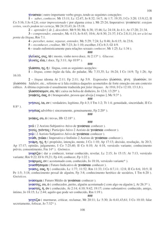 108
108
γιγιγιγιννννωσκωωσκωωσκωωσκω ( outro importante verbo grego, tendo as seguintes concpções:
1 – saber, conhecer, Mt 13:11; Lc 12:47; Jo 8:32; 14:7; At 1:7; 19:35; I Co 3:20; 13:9,12; II
Co 5:16; I Jo 4:2,6; estar impressionado ( por alguma coisa ), Mt 25:24; Imperativo: γινωσκετε: estejam
certos, vocês podem ter certeza, Mt 24:33,43; Jo 15:18.
2 – aprender [ de ], descobrir, Mt 9:30; Mc 6:38; 15:46; Lc 24:18; Jo 4:1; At 17:20; 21:34.
3 – compreender, entender, Mc 4:13; Jo 8:43; 10:6; At 8:30; 21:37; I Co 2:8,11,14; ter a lei na
ponta da língua, Rm 7:1.
4 – perceber, notar, reparar, entender, Mc 5:29; 7:24; Lc 8:46; Jo 6:15; At 23:6.
5 – reconhecer, creditar, Mt 7:23; Jo 1:10; escolher, I Co 8:3; Gl 4:9.
6 – usado eufemisticamente para relações sexuais conhecer, Mt 1:25; Lc 1:34 ).
###
γλγλγλγλεεεευυυυκοκοκοκοςςςς,,,, ουουουουςςςς,,,, τοτοτοτο ( mosto, vinho novo doce, At 2:13* ). Glucose.
γλυγλυγλυγλυκυκυκυκυςςςς,,,, ειειειεια,α,α,α, ( doce, Tg 3:11; Ap 10:9* ).
###
γλωγλωγλωγλωσσα,σσα,σσα,σσα, ηηηηςςςς,,,, ηηηη ( língua, com as seguintes acepções:
1 – língua, como órgão da fala, do paladar, Mc 7:33,35; Lc 16:24; I Co 14:9; Tg 1:26; Ap
16:10.
2 – língua idioma At 2:11; Fp 2:11; Ap 5:9. Expressões γλωσσαι, γενη γλωσσων, εν
γλωσσσα λαλειν, etc., referem-se à fala extática daqueles acometidos de forte emoção em um contexto
cúltico. A última expressão é usualmente traduzida por falar línguas. At 19:6; I Co 12:10; 13:1,8 ).
γλωσσογλωσσογλωσσογλωσσοκοµον,κοµον,κοµον,κοµον, ου,ου,ου,ου, τοτοτοτο ( caixa ou bolsa de dinheiro, Jo 12:6; 13:29* ).
γναφευγναφευγναφευγναφευςςςς,,,, εεεεωωωωςςςς,,,, οοοο ( branqueador, pessoa que alveja [ roupas ], Mc 9:3* ).
###
γνηγνηγνηγνησσσσιοιοιοιοςςςς,,,, ιιιια,α,α,α, ονονονον ( verdadeiro, legítimo, Fp 4:3; I Tm 1:2; Tt 1:4; genuidade, sinceridade, II Co
8:8* ).
γνησγνησγνησγνησιιιιωωωωςςςς advérbio ( sinceramente, genuinamente, Fp 2:20* ).
###
γνογνογνογνοφοφοφοφοςςςς,,,, ου,ου,ου,ου, οοοο ( trevas, Hb 12:18* ).
###
γνγνγνγνοιοιοιοι ( 2 Aoristo Subjuntivo Ativo de γινωγινωγινωγινωσκωσκωσκωσκω: conhecer ).
γνγνγνγνουουουουςςςς,,,, γνογνογνογνοντοντοντοντοςςςς ( Particípio Ativo 2 Aoristo de γινωγινωγινωγινωσκωσκωσκωσκω: conhecer ).
γνωγνωγνωγνω ( 2 Aoristo Subjuntivo Ativo de γινωγινωγινωγινωσκωσκωσκωσκω: conhecer ).
γνωγνωγνωγνωθι,θι,θι,θι, γνωγνωγνωγνωαιαιαιαι ( Imperativo e Imfinito 2 Aoristo de γινωγινωγινωγινωσκωσκωσκωσκω: conhecer ).
γνωγνωγνωγνωµη,µη,µη,µη, ηηηηςςςς,,,, ηηηη ( propósito, intenção, mente, I Co 1:10; Ap 17:13; decisão, resolução, At 20:3;
Ap 17:17; opinião, julgamento, I Co 7:25,40; II Co 8:10; At 4:18, versículo variante; conhecimento
prévio, consentimento, Fm 14* ). Gnômico.
γνωγνωγνωγνωριριριριζωζωζωζω ( dar a conhecer, tornar conhecido, revelar, Lc 2:15; Jo 15:15; At 7:13, versículo
variante; Rm 9:22; Ef 6:19,21; Fp 4:6; conhecer, Fp 1:22 ).
γνωγνωγνωγνωριµοριµοριµοριµοςςςς,,,, ονονονον ( acostumado com, conhecido, Jo 18:16, versículo variante* ).
γνωσγνωσγνωσγνωσθηθηθηθησοµαισοµαισοµαισοµαι ( Futuro Indicativo de γινωγινωγινωγινωσκωσκωσκωσκω: conhecer ).
γνωγνωγνωγνωσσσσιιιιςςςς,,,, εωεωεωεωςςςς,,,, ηηηη ( conhecido, Lc 1:77; 11:52; Rm 11:33; I Co 8:7,11; 12:8; II Co 6:6; 10:5; II
Pe 1:5; 3:18; conhecimento pessal de alguém, Fp 3:8; conhecimento herético de sectários, I Tm 6:20 ).
Gnósticos.
γνωγνωγνωγνωσσσσοµαιοµαιοµαιοµαι ( Futuro Médio de γινωγινωγινωγινωσκωσκωσκωσκω: conhecer ).
γνωγνωγνωγνωσσσστητητητηςςςς,,,, ου,ου,ου,ου, οοοο ( conhecedor, perito, alguém acostumado [ com algo ou alguém ], At 26:3* ).
γνωσγνωσγνωσγνωστοτοτοτοςςςς,,,, ηηηη,,,, οοοονννν ( conhecido, At 2:14; 4:10; 9:42; 19:17; como substantivo: conhecido, amigo,
íntimo, Jo 18:15; Lc 2:44; aquilo que pode ser conhecido, Rm 1:19 ).
###
γογγυγογγυγογγυγογγυζωζωζωζω ( murmurar, criticar, reclamar, Mt 20:11; Lc 5:30; Jo 6:41,43,61; I Co 10:10; falar
secretamente, fofocar, Jo 7:32* ).
 