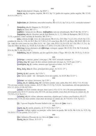 110
110
###
Γωγ,Γωγ,Γωγ,Γωγ, οοοο indeclinável ( Gogue, Ap 20:8* ).
γωνιγωνιγωνιγωνια,α,α,α, ααααςςςς,,,, ηηηη ( esquina, angular, Mt 6:5; Ap 7:1; pedra de esquina, pedra angular, Mc 12:10;
At 4:11; I Pe 2:7 ).
ζζζζ
ΖαβουλωΖαβουλωΖαβουλωΖαβουλων,ν,ν,ν, οοοο ( Zebulom, uma tribo israelita, Mt 4:13,15; Ap 7:8; Lc 4:31, versículo variante*
).
ΖακχαιΖακχαιΖακχαιΖακχαιοοοοςςςς,,,, ου,ου,ου,ου, οοοο ( Zaqueu, Lc 19:2,5,8* ).
ΖαΖαΖαΖαρα,ρα,ρα,ρα, οοοο ( Zara, Mt 1:3* ).
ζαφθαζαφθαζαφθαζαφθανινινινι ( leitura do ms. D para σαβαχθασαβαχθασαβαχθασαβαχθανινινινι: tens me abondonado, Mt 27:46; Mc 15:34* ).
ΖαχαριΖαχαριΖαχαριΖαχαριααααςςςς,,,, ου,ου,ου,ου, οοοο ( Zacarias, pai de João Batista, Lc 1; 3:2; filho de Baraquias, Mt 23:35; Lc
11:51; o profeta, como variante de Jeremias, Mt 27:9* ).
ζαζαζαζαω,ω,ω,ω, contrata de ζωζωζωζω, viver, da vida natural, Mt 4:4; Lc 24:5; Rm 7:1,2,3; I Co 15:45; Fp 1:22;
conduta de vida, Lc 2:36; At 26:5; Rm 14:7; II Co 5:15; estar bem, Mc 5:23; de Deus, Mt 26:63; Hb 3:12;
ζω εγω, tão certo como eu vivo, Rm 14:11; το ζην, vida, II Co 1:8; Jo 4:10; At 7:38; I Pe 1:3; 2:4; da
vida dos filhos de Deus, Lc 10:28; Jo 5:25; Rm 1:17; II Co 13:4; Gl 2:20; I Ts 5:10 ).
ζβεζβεζβεζβεννυµιννυµιννυµιννυµι forma alternativa de σβεσβεσβεσβεννυµιννυµιννυµιννυµι: extinguir, apagar, Mt 12:20; 25:8; Mc 9:44,46,48;
Ef 6:16; Hb 11:34; I Ts 5:19* ).
ΖεβεδαιΖεβεδαιΖεβεδαιΖεβεδαιοοοοςςςς,,,, ου,ου,ου,ου, οοοο ( Zebedeu, pai dos apóstolos João e Tiago, Mt 4:21; Mc 10:35; Lc 5:10; Jo
12:2 ).
###
ζευζευζευζευγγγγνυµινυµινυµινυµι ( conectar, juntar [ com jugo ], Mc 10:9, versículo variante* ).
ζευζευζευζευγγγγοοοοςςςς,,,, ουουουουςςςς,,,, τοτοτοτο ( jugo, de dois animais unidos por um jugo, Lc 14:19; par, 2:24* ).
ζευζευζευζευκτηρικτηρικτηρικτηρια,α,α,α, ααααςςςς,,,, ηηηη ( cordas, amarras que ligavam os lemes, At 27:40* ).
###
ΖευΖευΖευΖευςςςς,,,, ∆ιο∆ιο∆ιο∆ιοςςςς,,,, ∆ι∆ι∆ι∆ια,α,α,α, οοοο ( Zeus, principal deus grego, At 14:12, 13* ).
###
ζεζεζεζεστοστοστοστοςςςς,,,, ηηηη,,,, οοοονννν ( quente, Ap 3:15s* ).
ζεζεζεζεωωωω ( ferver, ζεων τω πνευµατι, fevor de espírito, At 18:25; Rm 12:11* ).
###
ζηλζηλζηλζηλευευευευωωωω ( ser zeloso, fervoroso, Ap 3:19* ).
ζηζηζηζηλλλλοοοοςςςς,,,, ου,ου,ου,ου, οοοο e ζηζηζηζηλολολολοςςςς,,,, ουουουουςςςς,,,, τοτοτοτο ( em bom sentido: zelo, ardor, Rm 10:2; II Co 7:11; 9:2; Fp
3:6; em mau sentido: inveja, ciúmes, At 5:17; Rm 13:13; Tg 3:14,16; faccionalismo, divisão partidarista,
I Co 3:3; II Co 12:20; Gl 5:20 ).
ζηλζηλζηλζηλοοοοωωωω ( em bom sentido: desejar, lutar [ por ], I Co 12:31; 14:1,39; estar profundamente
preocupado com, Gl 4:17; mostrar zelo, Gl 4:18; em mau sentido: estar cheio de inveja ou ciúmes de, At
7:9; I Co 13:4; Tg 4:2 ).
ζηλζηλζηλζηλωτηωτηωτηωτηςςςς,,,, ουουουου,,,, οοοο ( zelote, aderente entusiasta, alguém que é zeloso com Genitivo, Gl 4:17;
mostrar zelo, 4:18; em mau sentido: estar cheio de inveja ou ciúmes de, At 7:9; I Co 13:4; Tg 4:2 ).
###
ζηζηζηζη ( 3 pessoa Singular Presente Indiativo da voz Ativa de ζαζαζαζαωωωω: viver ).
###
ζηµιζηµιζηµιζηµια,α,α,α, ααααςςςς,,,, ηηηη ( perda, prejuízo, At 27:10,21; Fp 3:7,4* ).
ζηµιζηµιζηµιζηµιοοοοωωωω ( infligir injúria ou punição, sofrer dano ou perda, Mt 16:26; Mc 8:36; Lc 9:25; Fp
3:8; II Co 7:9; ser punido, I Co 3:15* ).
###
ζηζηζηζηνννν ( Infinitivo Presente da voz Ativa de ζαζαζαζαωωωω: viver ).
ΖηναΖηναΖηναΖηναςςςς,,,, ααααν,ν,ν,ν, οοοο ( Zenas, Tt 3:13* ).
 