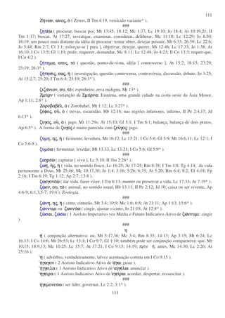111
111
ΖηΖηΖηΖηνων,νων,νων,νων, ωνοωνοωνοωνοςςςς,,,, οοοο ( Zenos, II Tm 4:19, versículo variante* ).
###
ζητζητζητζητεεεεωωωω ( procurar, buscar por, Mt 13:45; 18:12; Mc 1:37; Lc 19:10; Jo 18:4; At 10:19,21; II
Tm 1:17; buscar, At 17:27; investigar, examinar, considerar, deliberar, Mc 11:18; Lc 12:29; Jo 8:50;
16:19; um pouco mais distante da idéia de procurar: tentar obter, desejar possuir, Mt 6:33; 26:59; Lc 22:6;
Jo 5:44; Rm 2:7; Cl 3:1; esforçar-se [ para ], objetivar, desejar, querer, Mt 12:46; Lc 17:33; Jo 1:38; At
16:10; I Co 13:5; Gl 1:10; pedir, requerer, demandar, Mc 8:11; Lc 12:48; Jo 4:23; II Co 13:3; requer-que,
I Co 4:2 ).
ζηζηζηζηττττηµα,ηµα,ηµα,ηµα, ατοατοατοατοςςςς,,,, τοτοτοτο ( questão, ponto-de-vista, idéia [ controverso ], At 15:2; 18:15; 23:29;
25:19; 26:3* ).
ζηζηζηζηττττησιησιησιησιςςςς,,,, εωεωεωεωςςςς,,,, ηηηη ( investigação, questão controversa, controvérsia, discussão, debate, Jo 3:25;
At 15:2,7; 25;20; I Tm 6:4; 25:19; 26:3* ).
###
ζιζαζιζαζιζαζιζανιον,νιον,νιον,νιον, ου,ου,ου,ου, τοτοτοτο ( espinheiro, erva maligna, Mt 13* ).
ΖµυΖµυΖµυΖµυρνρνρνρν ( varianção de ΣµυΣµυΣµυΣµυρναρναρναρνα: Esmirna, uma grande cidade na costa oeste da Ásia Menor,
Ap 1:11; 2:8* ).
ΖοροβαβεΖοροβαβεΖοροβαβεΖοροβαβελ,λ,λ,λ, οοοο ( Zorobabel, Mt 1:12; Lc 3:27* ).
ζοζοζοζοφοφοφοφοςςςς,,,, ουουουου,,,, οοοο ( trevas, escuridão, Hb 12:18; nas regiôes inferiores, inferno, II Pe 2:4,17; Jd
6:13* ).
ζυγοζυγοζυγοζυγοςςςς,,,, ουουουου,,,, οοοο ( jugo, Mt 11:29s; At 15:10; Gl 5:1; I Tm 6:1; balança, balança de dois pratos,
Ap 6:5* ). A forma de ζυγοζυγοζυγοζυγοςςςς é muito parecida com ζευζευζευζευγογογογοςςςς: jugo.
###
ζυζυζυζυµµµµη,η,η,η, ηηηηςςςς,,,, ηηηη ( fermento, levedura, Mt 16:12; Lc 13:21; I Co 5:6; Gl 5:9; Mt 16:6,11; Lc 12:1; I
Co 5:6-8 ).
ζυµζυµζυµζυµοοοοωωωω ( fermentar, levedar, Mt 13:33; Lc 13:21; I Co 5:6; Gl 5:9* ).
###
ζωζωζωζωγρεγρεγρεγρεωωωω ( capturar [ vivo ], Lc 5:10; II Tm 2:26* ).
ζωζωζωζωηηηη,,,, ηηηηςςςς,,,, ηηηη ( vida, no sentido físico, Lc 16:25; At 17:25; Rm 8:38; I Tm 4:8; Tg 4:14; da vida
pertencente a Deus, Mt 25:46; Mc 10:17,30; Jo 1:4; 3:16; 5:26; 6;35; At 5:20; Rm 6:4; 8:2; Ef 4:18; Fp
2:16; I Tm 6:19; Tg 1:12; Ap 2:7; 13:8 ).
ζωζωζωζωογονεογονεογονεογονεωωωω ( dar vida, fazer viver, I Tm 6:13; manter ou preservar a vida, Lc 17:33; At 7:19* ).
ζωζωζωζωον,ον,ον,ον, ου,ου,ου,ου, τοτοτοτο ( animal, no sentido usual, Hb 13:11; II Pe 2:12; Jd 10; coisa ou ser vivente, Ap
4:6-9; 6:1,3,5-7; 19:4 ). Zoologia.
###
ζωζωζωζωννννη,η,η,η, ηηηηςςςς,,,, ηηηη ( cinto, cinturão, Mt 3:4; 10:9; Mc 1:6; 6:8; At 21:11; Ap 1:13; 15:6* ).
ζωζωζωζωνννννυµινυµινυµινυµι ou ζωννυζωννυζωννυζωννυωωωω ( cingir, ajustar o cinto, Jo 21:18; At 12:8* ).
ζωζωζωζωσσσσαι,αι,αι,αι, ζωζωζωζωσσσσωωωω ( 1 Aoristo Imperativo voz Média e Futuro Indicativo Ativo de ζωζωζωζωννυµιννυµιννυµιννυµι: cingir
).
###
ηηηη
ηηηη ( conjunção alternativa: ou, Mt 5:17,36; Mc 3:4; Rm 8:35; 14:13; Ap 3:15; Mt 6:24; Lc
16:13; I Co 14:6; Mt 26:53; Lc 13:4; I Co 9:7; Gl 1:10; também pode ser conjunção comparativa: que, Mt
10:15; 18:9,13; Mc 10:25; Lc 15:7; At 17:21; I Co 9:15; 14:19; πριν η, antes, Mc 14:30; Lc 2:26; At
25:16 ).
ηηηη ( advérbio, verdadeiramente, talvez acentuação correta em I Co 9:15 ).
ηηηηγαγονγαγονγαγονγαγον ( 2 Aoristo Indicativo Ativo de ααααγωγωγωγω: guiar ).
ηηηηγγειλαγγειλαγγειλαγγειλα ( 1 Aoristo Indicativo Ativo de αγγεαγγεαγγεαγγελωλωλωλω: anunciar ).
ηηηηγειραγειραγειραγειρα ( 1 Aoristo Indicativo Ativo de εγειεγειεγειεγειρωρωρωρω: acordar, despertar, ressuscitar ).
###
ηηηηγεµονευγεµονευγεµονευγεµονευωωωω ( ser líder, governar, Lc 2:2; 3:1* ).
 
