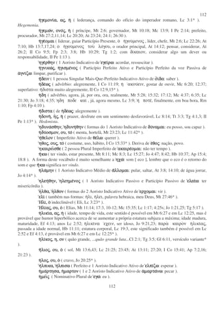 112
112
ηηηηγεµονιγεµονιγεµονιγεµονια,α,α,α, ααααςςςς,,,, ηηηη ( lederança, comando do ofício do imperador romano, Lc 3:1* ).
Hegemonia.
ηηηηγεµωγεµωγεµωγεµων,ν,ν,ν, ονοονοονοονοςςςς,,,, ηηηη ( príncipe, Mt 2:6; governador, Mt 10:18; Mc 13:9; I Pe 2:14; prefeito,
procurador, Mt 27:2,11,14; Lc 20:20; At 23:24; 24:1; 26:30 ).
ηηηηγεγεγεγεοµαιοµαιοµαιοµαι ( liderar, guiar Particípio Presente, ο ηγουµενος , líder, chefe, Mt 2:6; Lc 22:26; At
7:10; Hb 13:7,17,24; ο ηγουµενος του λογου, o orador principal, At 14:12; pensar, considerar, At
26:2; II Co 9:5; Fp 2:3; 3:8; Hb 10:29; Tg 1:2; com δικαιον, considerar algo um dever ou
responsabilidade, II Pe 1:13 ).
ηγεηγεηγεηγερθηνρθηνρθηνρθην ( 1 Aoristo Indicativo de εγειεγειεγειεγειρωρωρωρω: acordar, ressuscitar ).
ηηηηγνικωγνικωγνικωγνικωςςςς,,,, ηηηηγισµεγισµεγισµεγισµενονονονοςςςς ( Particípio Perfeito Ativo e Particípio Perfeito da voz Passiva de
ααααγνιγνιγνιγνιζωζωζωζω: limpar, purificar ).
ηηηηδεινδεινδεινδειν ( 1 pessoa Singular Mais-Que-Perfeito Indicativo Ativo de οοοοιδαιδαιδαιδα: saber ).
ηηηηδεδεδεδεωωωωςςςς ( advérbio: alegremente, I Co 11:19; η ακουειν, gostar de ouvir, Mc 6:20; 12:37;
superlativo: ηδιστα muito alegremente, II Co 12:9,15* ).
ηηηηδηδηδηδη ( advérbio, agora, já, por ora, ora, realmente, Mt 5:28; 15:32; 17:12; Mc 4:37; 6:35; Lc
21:30; Jo 3:18; 4:35; ηδη ποδε και , já, agora mesmo, Lc 3:9; η ποτε, finalmente, em boa hora, Rm
1:10; Fp 4:10 ).
ηηηηδισταδισταδισταδιστα ( de ηηηηδεδεδεδεωωωωςςςς: alegremente ).
ηηηηδονηδονηδονηδονη,,,, ηηηηςςςς,,,, ηηηη ( prazer, desfrute em um sentimento desfavorável, Lc 8:14; Tt 3:3; Tg 4:1,3; II
Pe 1:13* ). Hedonista.
ηδυναηδυναηδυναηδυνασθην,σθην,σθην,σθην, ηδυνηηδυνηηδυνηηδυνηθηνθηνθηνθην ( formas do 1 Aoristo Indicativo de δυδυδυδυναµαιναµαιναµαιναµαι: eu posso, sou capaz ).
ηηηηδυδυδυδυοσµον,οσµον,οσµον,οσµον, ου,ου,ου,ου, τοτοτοτο ( menta, hortelã, Mt 23:23; Lc 11:42* ).
ηηηηθελονθελονθελονθελον ( Imperfeito Ativo de θεθεθεθελωλωλωλω: querer ).
ηθοηθοηθοηθοςςςς,,,, ουουουουςςςς,,,, τοτοτοτο ( costume, uso, hábito, I Co 15:33* ). Deriva de εεεεθοθοθοθοςςςς: nação, povo.
ηκαιρειηκαιρειηκαιρειηκαιρεισθεσθεσθεσθε ( 2 pessoa Plural Imperfeito de ακαιρεακαιρεακαιρεακαιρεοµαιοµαιοµαιοµαι: não ter tempo ).
ηηηηκωκωκωκω ( ter vindo, estar presente, Mt 8:11; Mc 8:3; Lc 15:27; Jo 4:47; 8:42; Hb 10:37; Ap 15:4;
18:8 ). A forma deste vocábulo é muito semelhante a ηχωηχωηχωηχω: som [ eco ], lembre que o eco é o retorno do
som e que ηηηηκωκωκωκω significa ter vindo.
ηηηηλαλαλαλαµηνµηνµηνµην ( 1 Aoristo Indicatvo Médio de ααααλλοµαιλλοµαιλλοµαιλλοµαι: pular, saltar, At 3:8; 14:10; de água jorrar,
Jo 4:14* ).
ηλεηηλεηηλεηηλεηθην,θην,θην,θην, ηλεηµεηλεηµεηλεηµεηλεηµενονονονοςςςς ( 1 Aoristo Indicativo Passivo e Particípio Passivo de ελεεελεεελεεελεεωωωω: ter
misericórdia ).
ηηηηλθα,λθα,λθα,λθα, ηηηηλθονλθονλθονλθον ( formas do 2 Aoristo Indicativo Ativo de ερχοµαιερχοµαιερχοµαιερχοµαι: vir ).
ελιελιελιελι ( também nas formas: ηλι, ηλει, palavra hebraica, meu Deus, Mt 27:46* ).
ΗλιΗλιΗλιΗλι,,,, οοοο indeclinável ( Eli, Lc 3:23* ).
ΗλιΗλιΗλιΗλιααααςςςς,,,, ου,ου,ου,ου, οοοο ( Elias, Mt 11:14; 17:3, 10-12; Mc 15:35; Lc 1:17; 4:25s; Jo 1:21,25; Tg 5:17 ).
ηηηηλικιλικιλικιλικια,α,α,α, ααααςςςς,,,, ηηηη ( idade, tempo de vida, este sentido é possível em Mt 6:27 e em Lc 12:25, mas é
provável que humor hiperbólico acerca de se aumentar a própria estatura subjaza a máxima; idade madura,
maturidade, Ef 4:13; anos Lc 2:52; ηλικινα εχειν, ser idoso, Jo 9:21,23; παρα καιρον ηλικιας,
passada a idade normal, Hb 11:11; estatura corporal, Lc 19:3, este significado também é possível em Lc
2:52 e Ef 4:13, é provável em Mt 6:27 e em Lc 12:25* ).
ηηηηλιλιλιλικοκοκοκοςςςς,,,, η,η,η,η, ονονονον ( quão grande, ...quão grande luta...Cl 2:1; Tg 3:5; Gl 6:11, versículo variante*
).
ηηηηλιολιολιολιοςςςς,,,, ου,ου,ου,ου, οοοο ( sol, Mt 13:6,43; Lc 21:25; 23:45; At 13:11; 27:20; I Co 15:41; Ap 7:2,16;
21:23 ).
ηηηηλολολολοςςςς,,,, ου,ου,ου,ου, οοοο ( cravo, Jo 20:25* ).
ηηηηλπικα,λπικα,λπικα,λπικα, ηηηηλπισαλπισαλπισαλπισα ( Perfeito e 1 Aoristo Indicativo Ativo de ελπιελπιελπιελπιζωζωζωζω: esperar ).
ηηηηµαµαµαµαρτησα,ρτησα,ρτησα,ρτησα, ηηηηµαρτονµαρτονµαρτονµαρτον ( 1 e 2 Aoristo Indicativo Ativo de ααααµαρταµαρταµαρταµαρτανωνωνωνω: pecar ).
ηηηηµειµειµειµειςςςς ( Nominativo Plural de εγωεγωεγωεγω: eu ).
 