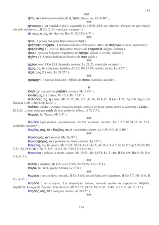 114
114
###
ηηηητοι,τοι,τοι,τοι, ονονονον ( forma aumentada de ηηηη,,,, ηηηητοιτοιτοιτοι...ηηηη ou...ou, Rm 6:16* ).
###
ηηηηττττττττααααοµαιοµαιοµαιοµαι ( ser vencido [ por ], sucumbir [a ], II Pe 2:19; ser inferior, Porque em que tendes
vós sido inferiores...,II Co 12:13, versículo variante* ).
ηηηηττττττττηµα,ηµα,ηµα,ηµα, ατοατοατοατοςςςς,,,, τοτοτοτο ( derrota, Rm 11:12; I Co 6:7* ).
###
ητωητωητωητω ( 3 pessoa Singular Imperativo de εεεειµιιµιιµιιµι ).
ηηηηυξηυξηυξηυξηθην,θην,θην,θην, ηηηηυυυυξησαξησαξησαξησα ( 1 Aoristo Indicativo Presente e Ativo de ααααυξαυξαυξαυξανωνωνωνω: crescer, aumentar ).
ηηηηυφραυφραυφραυφρανθηννθηννθηννθην ( 1 Aoristo Indicativo Passivo de εεεευυυυφραιφραιφραιφραινωνωνωνω: alegrar, animar ).
ηηηηφιεφιεφιεφιε ( 3 pessoa Singular Imperfeito de αφιαφιαφιαφιηµιηµιηµιηµι: deixar ir, enviar, desistir ).
ηηηηχθηνχθηνχθηνχθην ( 1 Aoristo Indicativo Passivo de ααααγωγωγωγω: guiar ).
###
ηχηχηχηχεεεεωωωω ( soar, I Co 13:1, bramido, trovoar, Lc 21:25, versículo variante* ).
ηηηηχχχχοοοοςςςς,,,, ου,ου,ου,ου, οοοο ( som, tom, barulho, At 2:2; Hb 12:19; notícia, relato, Lc 4:37* ).
ηχηχηχηχωωωω,,,, ουουουουςςςς,,,, ηηηη ( som, Lc 21:25* ).
###
ηηηηψαψαψαψαµηνµηνµηνµην ( 1 Aoristo Indicativo Médio de ααααπτωπτωπτωπτω: iluminar, acender ).
θθθθ
ΘαΘαΘαΘαβιταβιταβιταβιτα ( variante de ρρρραβιθααβιθααβιθααβιθα: menina, Mc 5:41* ).
ΘαδδαιΘαδδαιΘαδδαιΘαδδαιοοοοςςςς,,,, οοοο ( Tadeu, Mt 10:3; Mc 3:18* ).
θαθαθαθαλασσα,λασσα,λασσα,λασσα, ηηηηςςςς,,,, ηηηη ( mar, Mt 23:15; Mc 9:2; At 36; 10:6,32; II Co 11:26; Ap 8:8; lago ( da
Galiléia ), Mt 4:18; 8:24; Jo 6:1 ).
θαθαθαθαλπωλπωλπωλπω ( cuidar,...porque ninguém jamais odiou a própria carne; antes a alimenta e cuida...,
Ef 5:29; ...como ama que cuida de seus próprios filhos..., I Ts 2:7 ).
ΘαµαΘαµαΘαµαΘαµαρ,ρ,ρ,ρ, ηηηη ( Tamar, Mt 1:3* ).
###
θαµβθαµβθαµβθαµβεεεεωωωω ( pasamar-se, assombrar-se, At 9:6, versículo variante, Mc 1:27; 10:24,32; At 3:11,
versículo variante* ).
θαθαθαθαµβµβµβµβοοοοςςςς,,,, ουουουουςςςς,,,, τοτοτοτο e θαθαθαθαµβοµβοµβοµβοςςςς,,,, ου,ου,ου,ου, οοοο ( assombro, temor, Lc 4:36; 5:9; At 3:10* ).
###
θαναθαναθαναθανασιµοσιµοσιµοσιµοςςςς,,,, ονονονον ( mortal, Mc 16:18* ).
θανατθανατθανατθανατηφοηφοηφοηφοροροροροςςςς,,,, ονονονον ( portador de morte, mortal, Tg 3:8* ).
θαθαθαθανατνατνατνατοοοοςςςς,,,, ου,ου,ου,ου, οοοο ( morte, Mt 10:21; 20:18; Jo 11:4,13; At 22:4; Rm 5:12,14,17; Fp 2:27,30; Hb
7:23; Ap 18:8; Mt 4:16; Jo 8:51; Rm 1:32; 7:10,13; I Jo 5:16 ).
θανατθανατθανατθανατοοοοωωωω ( colocar à morte, matar, Mt 10:21; Mc 14:55; Lc 21:16; II Co 6:9; Rm 8:36; Rm
7:4; 8:13 ).
###
θαθαθαθαπτωπτωπτωπτω ( enterrar, Mt 8:21s; Lc 9:59s; At 5:6,9s; I Co 15:4 ).
ΘαΘαΘαΘαρα,ρα,ρα,ρα, οοοο ( Terá, pai de Abraão, Lc 3:34 ).
###
θαρθαρθαρθαρρερερερεωωωω ( ser corajoso, ousado, II Co 5:6,8; ter confiança em alguémm, II Co 5:7; Hb 13:6; II
Co 10:1* ).
θαρθαρθαρθαρσεσεσεσεωωωω ( ser corajoso, Ter disposição, ânimo; somente usado no imperativo: θαρσει,
θαρσειτε, Coragem! Ânimo! Não Temas!, Mt 9:2,22; 14:27; Mc 6:50; 10:49; Jo 16:33; At 23:11* ).
θαθαθαθαρρρρσοσοσοσοςςςς,,,, ουουουουςςςς,,,, τοτοτοτο ( coragem, ânimo, At 28:15* ).
###
 
