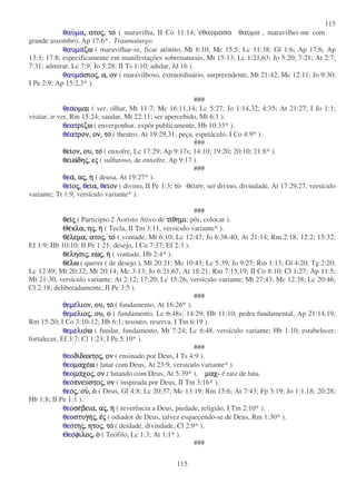 115
115
θαυθαυθαυθαυµαµαµαµα,,,, ατοατοατοατοςςςς,,,, τοτοτοτο ( maravilha, II Co 11:14; εθαυµασα θαυµα , maravilhei-me com
grande assombro, Ap 17:6*. Traumaturgo.
θαυµαθαυµαθαυµαθαυµαζωζωζωζω ( maravilhar-se, ficar atônito, Mt 8:10; Mc 15:5; Lc 11:38; Gl 1:6; Ap 17:6; Ap
13:3; 17:8; especificamente em manifestações sobrenaturais, Mt 15:13; Lc 1:21,63; Jo 5:20; 7:21; At 2:7;
7:31; admirar, Lc 7:9; Jo 5:28; II Ts 1:10; adular, Jd 16 ).
θαυµαθαυµαθαυµαθαυµασιοσιοσιοσιοςςςς,,,, α,α,α,α, ονονονον ( maravilhoso, extraordinário, surpreendente, Mt 21:42; Mc 12:11; Jo 9:30;
I Pe 2:9; Ap 15:2,3* ).
###
θεαθεαθεαθεαοµαιοµαιοµαιοµαι ( ver, olhar, Mt 11:7; Mc 16:11,14; Lc 5:27; Jo 1:14,32; 4:35; At 21:27; I Jo 1:1;
visitar, ir ver, Rm 15:24; saudar, Mt 22:11; ser apercebido, Mt 6:1 ).
θεατθεατθεατθεατριριριριζωζωζωζω ( envergonhar, expôr publicamente, Hb 10:33* ).
θεθεθεθεατατατατρον,ρον,ρον,ρον, ον,ον,ον,ον, τοτοτοτο ( theatro, At 19:29,31; peça, espetáculo, I Co 4:9* ).
###
θειθειθειθειον,ον,ον,ον, ου,ου,ου,ου, τοτοτοτο ( enxofre, Lc 17:29; Ap 9:17s; 14:10; 19:20; 20:10; 21:8* ).
θειωθειωθειωθειωδηδηδηδηςςςς,,,, εεεεςςςς ( sulfuroso, de enxofre, Ap 9:17 ).
###
θεθεθεθεαααα,,,, ααααςςςς,,,, ηηηη ( deusa, At 19:27* ).
θεθεθεθειιιιοοοοςςςς,,,, θεθεθεθειιιια,α,α,α, θεθεθεθειιιιονονονον ( divino, II Pe 1:3; το θειον, ser divino, divindade, At 17:29,27, versículo
variante; Tt 1:9, versículo variante* ).
###
θειθειθειθειςςςς ( Particípio 2 Aoristo Ativo de τιτιτιτιθηµιθηµιθηµιθηµι: pôr, colocar ).
ΘεΘεΘεΘεκλα,κλα,κλα,κλα, ηηηηςςςς,,,, ηηηη ( Tecla, II Tm 3:11, versículo variante* ).
θεθεθεθελεµα,λεµα,λεµα,λεµα, ατοατοατοατοςςςς,,,, τοτοτοτο ( vontade, Mt 6:10; Lc 12:47; Jo 6:38-40; At 21:14; Rm 2:18; 12:2; 15:32;
Ef 1:9; Hb 10:10; II Pe 1:21; desejo, I Co 7:37; Ef 2:3 ).
θεθεθεθελησιλησιλησιλησιςςςς,,,, εωεωεωεωςςςς,,,, ηηηη ( vontade, Hb 2:4* ).
θεθεθεθελωλωλωλω ( querer ( de desejo ), Mt 20:21; Mc 10:43; Lc 5:39; Jo 9:27; Rm 1:13; Gl 4:20; Tg 2:20;
Lc 12:49; Mt 20:32; Mt 20:14; Mc 3:13; Jo 6:21,67; At 18:21; Rm 7:15,19; II Co 8:10; Cl 1:27; Ap 11:5;
Mt 21:30, versículo variante; At 2:12; 17:20; Lc 15:26, versículo variante; Mt 27:43; Mc 12:38; Lc 20:46;
Cl 2:18; deliberadamente, II Pe 3:5 ).
###
θεµεθεµεθεµεθεµελλλλιον,ιον,ιον,ιον, ου,ου,ου,ου, τοτοτοτο ( fundamento, At 16:26* ).
θεµελθεµελθεµελθεµελιοιοιοιοςςςς,,,, ου,ου,ου,ου, οοοο ( fundamento, Lc 6:48s; 14:29; Hb 11:10; pedra fundamental, Ap 21:14,19;
Rm 15:20; I Co 3:10-12; Hb 6:1; tesouro, reserva, I Tm 6:19 ).
θεµελθεµελθεµελθεµελιοιοιοιοωωωω ( fundar, fundamento, Mt 7:24; Lc 6:48, versículo variante; Hb 1:10; estabelecer,
fortalecer, Ef 3:7; Cl 1:23; I Pe 5:10* ).
###
θεοθεοθεοθεοδιδιδιδιδακτοδακτοδακτοδακτοςςςς,,,, ονονονον ( ensinado por Deus, I Ts 4:9 ).
θεοθεοθεοθεοµαχεµαχεµαχεµαχεωωωω ( lutar com Deus, At 23:9, versículo variante* ).
θεοθεοθεοθεοµαµαµαµαχοχοχοχοςςςς,,,, ονονονον ( lutando com Deus, At 5:39* ). µαχµαχµαχµαχ- é raiz de luta.
θεοθεοθεοθεοπνευστοπνευστοπνευστοπνευστοςςςς,,,, ονονονον ( inspirada por Deus, II Tm 3:16* ).
θεοθεοθεοθεοςςςς,,,, ουουουου,,,, οοοο ( Deus, Gl 4:8; Lc 20:37; Mc 13:19; Rm 15:6; At 7:43; Fp 3:19; Jo 1:1,18; 20:28;
Hb 1:8; II Pe 1:1 ).
θεοθεοθεοθεοσεσεσεσεβεια,βεια,βεια,βεια, ααααςςςς,,,, ηηηη ( reverência a Deus, piedade, religião, I Tm 2:10* ).
θεοθεοθεοθεοστυγηστυγηστυγηστυγηςςςς,,,, εεεεςςςς ( odiador de Deus, talvez esquecendo-se de Deus, Rm 1:30* ).
θεοθεοθεοθεοτητητητηςςςς,,,, ητοητοητοητοςςςς,,,, τοτοτοτο ( deidade, divindade, Cl 2:9* ).
ΘεοΘεοΘεοΘεοφιλοφιλοφιλοφιλοςςςς, οοοο ( Teófilo, Lc 1:3; At 1:1* ).
###
 