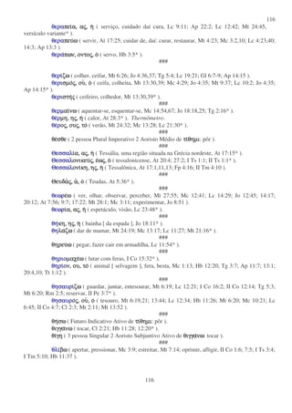 116
116
θεραθεραθεραθεραπειπειπειπεια,α,α,α, ααααςςςς,,,, ηηηη ( serviço, cuidado daí cura, Lc 9:11; Ap 22:2; Lc 12:42; Mt 24:45,
versículo variante* ).
θεραθεραθεραθεραπευπευπευπευωωωω ( servir, At 17:25; cuidar de, daí: curar, restaurar, Mt 4:23; Mc 3:2,10; Lc 4:23,40;
14:3; Ap 13:3 ).
θεραθεραθεραθεραπων,πων,πων,πων, οντοοντοοντοοντοςςςς,,,, οοοο ( servo, Hb 3:5* ).
###
θεριθεριθεριθεριζωζωζωζω ( colher, ceifar, Mt 6:26; Jo 4:36,37; Tg 5:4; Lc 19:21; Gl 6:7-9; Ap 14:15 ).
θεριθεριθεριθερισµοσµοσµοσµοςςςς,,,, ουουουου,,,, οοοο ( ceifa, colheita, Mt 13:30,39; Mc 4:29; Jo 4:35; Mt 9:37; Lc 10:2; Jo 4:35;
Ap 14:15* ).
θεριθεριθεριθεριστηστηστηστηςςςς ( ceifeiro, colhedor, Mt 13:30,39* ).
###
θερµθερµθερµθερµαιαιαιαινωνωνωνω ( aquentar-se, esquentar-se, Mc 14:54,67; Jo 18:18,25; Tg 2:16* ).
θεθεθεθερρρρµη,µη,µη,µη, ηηηηςςςς,,,, ηηηη ( calor, At 28:3* ). Thermômetro.
θεθεθεθερρρροοοοςςςς,,,, ουουουουςςςς,,,, τοτοτοτο ( verão, Mt 24:32; Mc 13:28; Lc 21:30* ).
###
θεθεθεθεσθεσθεσθεσθε ( 2 pessoa Plural Imperativo 2 Aoristo Médio de τιτιτιτιθηµιθηµιθηµιθηµι: pôr ).
###
ΘεσσαλΘεσσαλΘεσσαλΘεσσαλιιιια,α,α,α, ααααςςςς,,,, ηηηη ( Tessália, uma região situada na Grécia nordeste, At 17:15* ).
ΘεσσαλΘεσσαλΘεσσαλΘεσσαλονικευονικευονικευονικευςςςς,,,, εεεεωωωωςςςς,,,, οοοο ( tessalonicense, At 20:4; 27:2; I Ts 1:1; II Ts 1:1* ).
ΘεσσαλΘεσσαλΘεσσαλΘεσσαλονιονιονιονικη,κη,κη,κη, ηηηηςςςς,,,, ηηηη ( Tessalônica, At 17:1,11,13; Fp 4:16; II Tm 4:10 ).
###
ΘευδαΘευδαΘευδαΘευδαςςςς,,,, αααα,,,, οοοο ( Teudas, At 5:36* ).
###
θεωρθεωρθεωρθεωρεεεεωωωω ( ver, olhar, observar, perceber, Mt 27:55; Mc 12:41; Lc 14:29; Jo 12:45; 14:17;
20:12; At 7:56; 9:7; 17:22; Mt 28:1; Mc 3:11; experimentar, Jo 8:51 ).
θεωρθεωρθεωρθεωριιιια,α,α,α, ααααςςςς,,,, ηηηη ( espetáculo, visão, Lc 23:48* ).
###
θηθηθηθηκη,κη,κη,κη, ηηηηςςςς,,,, ηηηη ( bainha [ da espada ], Jo 18:11* ).
θηθηθηθηλαλαλαλαζωζωζωζω ( dar de mamar, Mt 24:19; Mc 13:17; Lc 11:27; Mt 21:16* ).
###
θηρευθηρευθηρευθηρευωωωω ( pegar, fazer cair em armadilha, Lc 11:54* ).
###
θηριοθηριοθηριοθηριοµαχεµαχεµαχεµαχεωωωω ( lutar com feras, I Co 15:32* ).
θηριθηριθηριθηριοοοον,ν,ν,ν, ου,ου,ου,ου, τοτοτοτο ( animal [ selvagem ], fera, besta, Mc 1:13; Hb 12:20; Tg 3:7; Ap 11:7; 13:1;
20:4,10; Tt 1:12 ).
###
θησαυρθησαυρθησαυρθησαυριιιιζωζωζωζω ( guardar, juntar, entesourar, Mt 6:19; Lc 12:21; I Co 16:2; II Co 12:14; Tg 5:3;
Mt 6:20; Rm 2:5; reservar, II Pe 3:7* ).
θησαυρθησαυρθησαυρθησαυροοοοςςςς,,,, ουουουου,,,, οοοο ( tesouro, Mt 6:19,21; 13:44; Lc 12:34; Hb 11:26; Mt 6:20; Mc 10:21; Lc
6:45; II Co 4:7; Cl 2:3; Mt 2:11; Mt 13:52 ).
###
θηθηθηθησωσωσωσω ( Futuro Indicativo Ativo de τιτιτιτιθηµιθηµιθηµιθηµι: pôr ).
θιγγαθιγγαθιγγαθιγγανωνωνωνω ( tocar, Cl 2:21; Hb 11:28; 12:20* ).
θιθιθιθιγηγηγηγη ( 3 pessoa Singular 2 Aoristo Subjuntivo Ativo de θιγγαθιγγαθιγγαθιγγανωνωνωνω: tocar ).
###
θλιθλιθλιθλιβωβωβωβω ( apertar, pressionar, Mc 3:9; estreitar, Mt 7:14; oprimir, afligir, II Co 1:6; 7:5; I Ts 3:4;
I Tm 5:10; Hb 11:37 ).
 