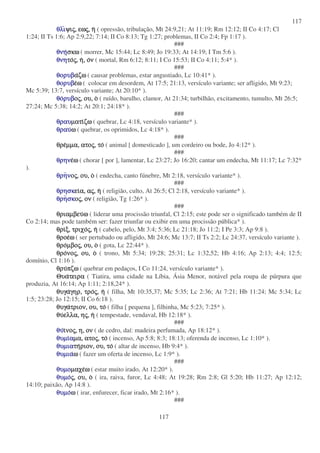 117
117
θλιθλιθλιθλιψιψιψιψιςςςς,,,, εωεωεωεωςςςς,,,, ηηηη ( opressão, tribulação, Mt 24:9,21; At 11:19; Rm 12:12; II Co 4:17; Cl
1:24; II Ts 1:6; Ap 2:9,22; 7:14; II Co 8:13; Tg 1:27; problemas, II Co 2:4; Fp 1:17 ).
###
θνηθνηθνηθνησκωσκωσκωσκω ( morrer, Mc 15:44; Lc 8:49; Jo 19:33; At 14:19; I Tm 5:6 ).
θνηθνηθνηθνητοτοτοτοςςςς,,,, ηηηη,,,, οοοονννν ( mortal, Rm 6:12; 8:11; I Co 15:53; II Co 4:11; 5:4* ).
###
θορυβθορυβθορυβθορυβααααζωζωζωζω ( causar problemas, estar angustiado, Lc 10:41* ).
θορυβθορυβθορυβθορυβεεεεωωωω ( colocar em desordem, At 17:5; 21:13, versículo variante; ser afligido, Mt 9:23;
Mc 5:39; 13:7, versículo variante; At 20:10* ).
θοθοθοθορυβρυβρυβρυβοοοοςςςς,,,, ου,ου,ου,ου, οοοο ( ruído, barulho, clamor, At 21:34; turbilhão, excitamento, tumulto, Mt 26:5;
27:24; Mc 5:38; 14:2; At 20:1; 24:18* ).
###
θραυθραυθραυθραυµατιµατιµατιµατιζωζωζωζω ( quebrar, Lc 4:18, versículo variante* ).
θραυθραυθραυθραυωωωω ( quebrar, os oprimidos, Lc 4:18* ).
###
θρεθρεθρεθρεµµα,µµα,µµα,µµα, ατοατοατοατοςςςς,,,, τοτοτοτο ( animal [ domesticado ], um cordeiro ou bode, Jo 4:12* ).
###
θρηνθρηνθρηνθρηνεεεεωωωω ( chorar [ por ], lamentar, Lc 23:27; Jo 16:20; cantar um endecha, Mt 11:17; Lc 7:32*
).
θρηθρηθρηθρηννννοοοοςςςς,,,, ου,ου,ου,ου, οοοο ( endecha, canto fúnebre, Mt 2:18, versículo variante* ).
###
θρησκθρησκθρησκθρησκειειειεια,α,α,α, ααααςςςς,,,, ηηηη ( religião, culto, At 26:5; Cl 2:18, versículo variante* ).
θρηθρηθρηθρησκσκσκσκοοοοςςςς,,,, ονονονον ( religião, Tg 1:26* ).
###
θριαµβευθριαµβευθριαµβευθριαµβευωωωω ( liderar uma procissão triunfal, Cl 2:15; este pode ser o significado também de II
Co 2:14; mas pode também ser: fazer triunfar ou exibir em uma procissão pública* ).
θριθριθριθριξ,ξ,ξ,ξ, τριχοτριχοτριχοτριχοςςςς,,,, ηηηη ( cabelo, pelo, Mt 3:4; 5:36; Lc 21:18; Jo 11:2; I Pe 3:3; Ap 9:8 ).
θροεθροεθροεθροεωωωω ( ser pertubado ou afligido, Mt 24:6; Mc 13:7; II Ts 2:2; Lc 24:37, versículo variante ).
θροθροθροθροµβοµβοµβοµβοςςςς,,,, ου,ου,ου,ου, οοοο ( gota, Lc 22:44* ).
θροθροθροθρονονονονοςςςς,,,, ου,ου,ου,ου, οοοο ( trono, Mt 5:34; 19:28; 25:31; Lc 1:32,52; Hb 4:16; Ap 2:13; 4:4; 12:5;
domínio, Cl 1:16 ).
θρυθρυθρυθρυπζωπζωπζωπζω ( quebrar em pedaços, I Co 11:24, versículo variante* ).
ΘυαΘυαΘυαΘυατειρατειρατειρατειρα ( Tiatira, uma cidade na Líbia, Ásia Menor, notável pela roupa de púrpura que
produzia, At 16:14; Ap 1:11; 2:18,24* ).
θυγαθυγαθυγαθυγαγηρ,γηρ,γηρ,γηρ, τροτροτροτροςςςς,,,, ηηηη ( filha, Mt 10:35,37; Mc 5:35; Lc 2:36; At 7:21; Hb 11:24; Mc 5:34; Lc
1:5; 23:28; Jo 12:15; II Co 6:18 ).
θυγαθυγαθυγαθυγατριον,τριον,τριον,τριον, ου,ου,ου,ου, τοτοτοτο ( filha [ pequena ], filhinha, Mc 5:23; 7:25* ).
θυθυθυθυελλα,ελλα,ελλα,ελλα, ηηηηςςςς,,,, ηηηη ( tempestade, vendaval, Hb 12:18* ).
###
θυθυθυθυιιιινονονονοςςςς,,,, η,η,η,η, ονονονον ( de cedro, daí: madeira perfumada, Ap 18:12* ).
θυµιθυµιθυµιθυµιααααµα,µα,µα,µα, ατοατοατοατοςςςς,,,, τοτοτοτο ( incenso, Ap 5:8; 8:3; 18:13; oferenda de incenso, Lc 1:10* ).
θυµιαθυµιαθυµιαθυµιατητητητηριον,ριον,ριον,ριον, ου,ου,ου,ου, τοτοτοτο ( altar de incenso, Hb 9:4* ).
θυµιαθυµιαθυµιαθυµιαωωωω ( fazer um oferta de incenso, Lc 1:9* ).
###
θυµοθυµοθυµοθυµοµαχεµαχεµαχεµαχεωωωω ( estar muito irado, At 12:20* ).
θυµοθυµοθυµοθυµοςςςς,,,, ου,ου,ου,ου, οοοο ( ira, raiva, furor, Lc 4:48; At 19:28; Rm 2:8; Gl 5:20; Hb 11:27; Ap 12:12;
14:10; paixão, Ap 14:8 ).
θυµοθυµοθυµοθυµοωωωω ( irar, enfurecer, ficar irado, Mt 2:16* ).
###
 