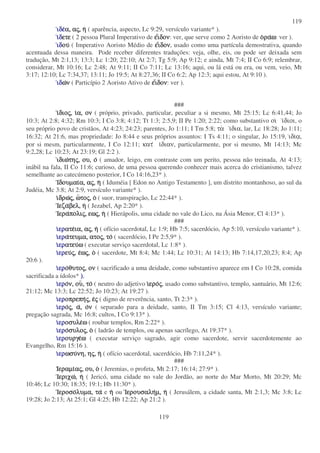 119
119
ιδειδειδειδεα,α,α,α, ααααςςςς,,,, ηηηη ( aparência, aspecto, Lc 9:29, versículo variante* ).
ιιιιδδδδετεετεετεετε ( 2 pessoa Plural Imperativo de εεεειιιιδονδονδονδον: ver, que serve como 2 Aoristo de οοοοραραραραωωωω: ver ).
ιδιδιδιδουουουου ( Imperativo Aoristo Médio de εεεειιιιδονδονδονδον, usado como uma partícula demostrativa, quando
acentuada dessa maneira. Pode receber diferentes traduções: veja, olhe, eis, ou pode ser deixada sem
tradução, Mt 2:1,13; 13:3; Lc 1:20; 22:10; At 2:7; Tg 5:9; Ap 9:12; e ainda, Mt 7:4; II Co 6:9; relembrar,
considerar, Mt 10:16; Lc 2:48; At 9:11; II Co 7:11; Lc 13:16; aqui, ou lá está ou era, ou vem, veio, Mt
3:17; 12:10; Lc 7:34,37; 13:11; Jo 19:5; At 8:27,36; II Co 6:2; Ap 12:3; aqui estou, At 9:10 ).
ιδιδιδιδωωωωνννν ( Particípio 2 Aoristo Ativo de εεεειιιιδονδονδονδον: ver ).
###
ιιιιδιοδιοδιοδιοςςςς,,,, ιιιια,α,α,α, ονονονον ( próprio, privado, particular, peculiar a si mesmo, Mt 25:15; Lc 6:41,44; Jo
10:3; At 2:8; 4:32; Rm 10:3; I Co 3:8; 4:12; Tt 1:3; 2:5,9; II Pe 1:20; 2:22; como substantivo οι ιδιοι, o
seu próprio povo de cristãos, At 4:23; 24:23; parentes, Jo 1:11; I Tm 5:8; τα ιδια, lar, Lc 18:28; Jo 1:11;
16:32; At 21:6, mas propriedade: Jo 8:44 e seus próprios assuntos: I Ts 4:11; o singular, Jo 15:19, ιδια,
por si mesm, particularmente, I Co 12:11; κατ ιδιαν, particularmente, por si mesmo, Mt 14:13; Mc
9:2,28; Lc 10:23; At 23:19; Gl 2:2 ).
ιδιωιδιωιδιωιδιωτητητητηςςςς,,,, ου,ου,ου,ου, οοοο ( amador, leigo, em contraste com um perito, pessoa não treinada, At 4:13;
inábil na fala, II Co 11:6; curioso, de uma pessoa querendo conhecer mais acerca do cristianismo, talvez
semelhante ao catecúmeno posterior, I Co 14:16,23* ).
ΙδουµαιΙδουµαιΙδουµαιΙδουµαια,α,α,α, ααααςςςς,,,, ηηηη ( Iduméia [ Edon no Antigo Testamento ], um distrito montanhoso, ao sul da
Judéia, Mc 3:8; At 2:9, versículo variante* ).
ιιιιδρωδρωδρωδρωςςςς,,,, ωωωωτοτοτοτοςςςς,,,, οοοο ( suor, transpiração, Lc 22:44* ).
ΙεζαΙεζαΙεζαΙεζαβελ,βελ,βελ,βελ, ηηηη ( Jezabel, Ap 2:20* ).
ΙεραΙεραΙεραΙεραπολιπολιπολιπολιςςςς,,,, εωεωεωεωςςςς,,,, ηηηη ( Hierápolis, uma cidade no vale do Lico, na Ásia Menor, Cl 4:13* ).
###
ιιιιερερερερατεατεατεατεια,ια,ια,ια, ααααςςςς,,,, ηηηη ( ofício sacerdotal, Lc 1:9; Hb 7:5; sacerdócio, Ap 5:10, versículo variante* ).
ιιιιερερερεραααατευµα,τευµα,τευµα,τευµα, ατοατοατοατοςςςς,,,, τοτοτοτο ( sacerdócio, I Pe 2:5,9* ).
ιιιιερερερερατευατευατευατευωωωω ( executar serviço sacerdotal, Lc 1:8* ).
ιιιιερερερερευευευευςςςς,,,, εεεεωωωωςςςς,,,, οοοο ( sacerdote, Mt 8:4; Mc 1:44; Lc 10:31; At 14:13; Hb 7:14,17,20,23; 8:4; Ap
20:6 ).
ιιιιερερερεροοοοθυτοθυτοθυτοθυτοςςςς,,,, ονονονον ( sacrificado a uma deidade, como substantivo aparece em I Co 10:28, comida
sacrificada a ídolos* ).).).).
ιιιιερερερεροοοον,ν,ν,ν, ουουουου,,,, τοτοτοτο ( neutro do adjetivo ιιιιεροεροεροεροςςςς, usado como substantivo, templo, santuário, Mt 12:6;
21:12; Mc 13:3; Lc 22:52; Jo 10:23; At 19:27 ).
ιιιιερερερεροπρεπηοπρεπηοπρεπηοπρεπηςςςς,,,, εεεεςςςς ( digno de reverência, santo, Tt 2:3* ).
ιιιιερερερεροοοοςςςς,,,, αααα,,,, οοοονννν ( separado para a deidade, santo, II Tm 3:15; Cl 4:13, versículo variante;
pregação sagrada, Mc 16:8; cultos, I Co 9:13* ).
ιιιιερερερεροσυλεοσυλεοσυλεοσυλεωωωω ( roubar templos, Rm 2:22* ).
ιιιιερερερεροοοοσυλοσυλοσυλοσυλοςςςς,,,, οοοο ( ladrão de templos, ou apenas sacrílego, At 19:37* ).
ιιιιερερερερουργεουργεουργεουργεωωωω ( executar serviço sagrado, agir como sacerdote, servir sacerdotemente ao
Evangelho, Rm 15:16 ).
ιιιιερερερερωσυωσυωσυωσυνη,νη,νη,νη, ηηηηςςςς,,,, ηηηη ( ofício sacerdotal, sacerdócio, Hb 7:11,24* ).
###
ΙΙΙΙεραµιεραµιεραµιεραµιααααςςςς,,,, ου,ου,ου,ου, οοοο ( Jeremias, o profeta, Mt 2:17; 16:14; 27:9* ).
ΙεριχωΙεριχωΙεριχωΙεριχω,,,, ηηηη ( Jericó, uma cidade no vale do Jordão, ao norte do Mar Morto, Mt 20:29; Mc
10:46; Lc 10:30; 18:35; 19:1; Hb 11:30* ).
ΙεροσοΙεροσοΙεροσοΙεροσολυµα,λυµα,λυµα,λυµα, τατατατα e ηηηη ou ΙερουσαληΙερουσαληΙερουσαληΙερουσαληµ,µ,µ,µ, ηηηη ( Jerusálem, a cidade santa, Mt 2:1,3; Mc 3:8; Lc
19:28; Jo 2:13; At 25:1; Gl 4:25; Hb 12:22; Ap 21:2 ).
 