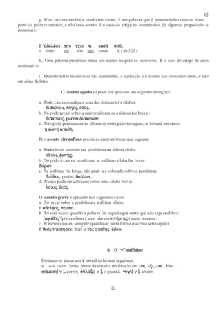 12
12
g. Uma palavra enclítica, conforme vimos, é um palavra que é pronunciada como se fosse
parte da palavra anterior, e não leva acento, é o caso do artigo no nominativo, de algumas preposições e
pronomes:
οοοο αδελφοαδελφοαδελφοαδελφοςςςς σουσουσουσου εεεεχει τι καταχει τι καταχει τι καταχει τι κατα σουσουσουσου,,,,
o irmão teu tem algo contra ti, ( Mt 5:23 ).
h.. Uma palavra proclítica perde seu acento na palavra sucessora. É o caso do artigo do caso
nominativo.
i. Quando letras maiúsculas são acentuadas, a aspiração e o acento são colocados antes, e não
em cima da letra.
O acento agudo só pode ser aplicado nas seguinte situações:
a. Pode cair em qualquer uma das últimas três sílabas:
διαδιαδιαδιακονοκονοκονοκονο , λο, λο, λο, λογογογογοςςςς, ο, ο, ο, οδοδοδοδοςςςς....
b. Só pode recair sobre a antepenúltima se a última for breve :
διαδιαδιαδιακονοκονοκονοκονοςςςς,,,, porém διακοδιακοδιακοδιακονων.νων.νων.νων.
c. Não pode permanecer na última se outra palavra seguir, se tornará em crase:
ηηηη φωνηφωνηφωνηφωνη αγαθηαγαθηαγαθηαγαθη....
Já o acento circunflexo possui as características que seguem:
a. Poderá cair somente na penúltima ou última sílaba:
ουουουουτοτοτοτο , φωνη, φωνη, φωνη, φωνηςςςς....
b. Só poderá cair na penúltima se a última silaba for breve:
δωδωδωδωρον.ρον.ρον.ρον.
c. Se a última for longa, não pode ser colocado sobre a penúltima:
δουδουδουδουλολολολοςςςς, porém, δουδουδουδουλων.λων.λων.λων.
d. Nunca pode ser colocado sobre uma sílaba breve:
λολολολογογογογοςςςς, θεο, θεο, θεο, θεοςςςς....
O acento grave é aplicado nos seguintes casos:
a. Só recai sobre a penúltima e a última sílaba:
οοοο αδελφοαδελφοαδελφοαδελφοςςςς πεπεπεπεµπει.µπει.µπει.µπει.
b. Só será usado quando a palavra for seguida por outra que não seja enclítica:
αγαθοαγαθοαγαθοαγαθοςςςς ηηηηνννν ( era bom ), mas não em ανηανηανηανηρ τιρ τιρ τιρ τιςςςς ( certo homem ).
c. E mesmo assim, somente quando de outra forma o acento seria agudo:
οοοο θεοθεοθεοθεοςςςς ηγαηγαηγαηγαπησενπησενπησενπησεν, πορµ τητητητηςςςς αγαθηαγαθηαγαθηαγαθηςςςς οοοοδουδουδουδου....
6. O “νννν” eufônico
Costuma-se juntar um νννν móvel às formas seguintes:
a. Aos casos Dativo plural da terceira declinação em −σι, −ξι, −ψισι, −ξι, −ψισι, −ξι, −ψισι, −ξι, −ψι. Exs.:
σωσωσωσωµασιµασιµασιµασι[ νννν ], corpo; φυφυφυφυλαξιλαξιλαξιλαξι[ νννν ], o guarda; γυψιγυψιγυψιγυψι[ νννν ], abutre.
 