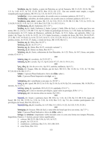 121
121
ΙουδαιΙουδαιΙουδαιΙουδαια,α,α,α, ααααςςςς,,,, ηηηη ( Judéia, a parte da Palestina ao sul de Samaria, Mt 2:1,5,22; 24:16; Mc
1:5; Lc 1:65; 6:17; At 1:8; 12:19; 28:21; Rm 15:31; Gl 1:22. Em um sentido mais amplo, a região
ocupada pela nação judaica, Mt 19:1; Lc 1:5; At 10:37; I Ts 2:14 ).
ιουδαιιουδαιιουδαιιουδαιζωζωζωζω ( viver como um judeu, de acordo com os costumes judaicos, Gl 2:14* ).
ΙουδαιΙουδαιΙουδαιΙουδαικωκωκωκωςςςς ( advérbio, de modo judaico, de acordo com os costumes judaicos, Gl 2:14* ).
ΙουδαιΙουδαιΙουδαιΙουδαιοοοοςςςς,,,, αιαιαιαια,α,α,α, αιαιαιαιονονονον ( judeu, Mc 1:5; At 13:6; 19:13; 21:39; Mt 2:2; Mc 7:33; Lc 23:51; Jo
2:18,20; 9:18,22; 11:8; At 2:11; 18:4; Rm 2:9,17,28; 3:1; Gl 2:13,14 ).
ΙουδαισµοΙουδαισµοΙουδαισµοΙουδαισµοςςςς,,,, ουουουου,,,, οοοο ( Judaísmo, Gl 1:13* ).
ΙουΙουΙουΙουδαδαδαδαςςςς,,,, α,α,α,α, οοοο ( Judá [ hebraico ], Judas [ grego ], Judá, filho de Jocó, e a tribo que leva seu
nome, Mt 1:2; 2:6; Lc 1:39; Hb 7:14; Ap 5:5; Judas na genealogia de Jesus, Lc 3:30; Judas da Galiléia, um
revolucionário At 5:37; Judas de Damasco, anfitrião de Paulo, At 9:11; Judas, um apóstolo, filho [ ou
irmão ] de Tiago, Lc 6:16; Jo 14:22; At 1:13; Judas Iscariotes, o traidor de Jesus, Mt 10:4; 26:14,25,47;
27:3; Mc 3:19; 14:10,43; Lc 6:16; 22:3,47; Jo 6:71; 12:4; 13:2,29; 18:2,5; At 1:16,25; Judas Barsabás, um
profeta cristão, At 15:22; 27; Judas, o irmão de Jesus, Mt 13:55; Mc 6:3 ).
ΙουλιΙουλιΙουλιΙουλια,α,α,α, ααααςςςς,,,, ηηηη ( Júlia, Rm 16:15* ).
ΙουΙουΙουΙουλιολιολιολιοςςςς,,,, ου,ου,ου,ου, οοοο ( At 27:1,3* ).
ΙουνιΙουνιΙουνιΙουνια,α,α,α, ααααςςςς,,,, ηηηη ( Júnia, Rm 16:15, versículo variante* ).
ΙουνιαΙουνιαΙουνιαΙουνιαςςςς,,,, αααα,,,, οοοο ( Júnias ou Júnia, Rm 16:7* ).
ΙουΙουΙουΙουστοστοστοστοςςςς,,,, ου,ου,ου,ου, οοοο ( Justo, sobrenome de José Barsabás, At 1:23; Tício, At 18:7; Jesus, um judeu
cristão, Cl 4:11* ).
###
ιιιιππππππππευευευευςςςς,,,, εεεεωωωωςςςς,,,, οοοο ( cavaleiro, At 23:23,32* ).
ιιιιππππππππικοικοικοικοςςςς,,,, ηηηη,,,, οοοονννν ( cavalo, Tg 3:3; Ap 6:2,4,8; 9:7,17; 18:13; 19:11,14 ).
###
ιιιιριριριριςςςς,,,, ιδοιδοιδοιδοςςςς,,,, ηηηη ( íris do arco-íris, Ap 10:1; auréola, radiância, Ap 4:3 ).
ΙσααΙσααΙσααΙσαακ,κ,κ,κ, οοοο ( Isaque, filho de Abraão, pai de Jacó, Mt 8:11; Mc 12:26; Lc 3:34; At 7:8; Rm
9:7,10; Gl 4:28; Hb 11:17 ).
ιιιισασισασισασισασι ( 3 pessoa Plural Indicativo Ativo de οοοοιιιιδαδαδαδα: saber ).
ιιιισθισθισθισθι ( 2 pessoa Plural Imperativo de εεεειµιιµιιµιιµι: ser ).
###
ισισισισααααγγελογγελογγελογγελοςςςς,,,, ονονονον ( semelhante a um anjo, Lc 20:36* ).
ιιιισοσοσοσοςςςς,,,, η,η,η,η, ονονονον ( igual, Mt 20:12; Jo 5:18; Ap 21:16; Lc 6:34; Fp 2:6; consistente, Mc 14:56,59; o
mesmo, At 11:17* ).
ισοισοισοισοτητητητηςςςς,,,, ητοητοητοητοςςςς,,,, ηηηη ( igualdade, II Co 8:13,14; eqüidade, Cl 4:1* ).
ισοισοισοισοτιµοτιµοτιµοτιµοςςςς,,,, ονονονον ( com os mesmos privilégios, igual valor ou prestígio, II Pe 1:1* ).
ισοισοισοισοψυχοψυχοψυχοψυχοςςςς,,,, ονονονον ( da mesma alma ou mente, Fp 2:20 ).
###
ΙσραηΙσραηΙσραηΙσραηλλλλ,,,, οοοο ( Israel, o patriarca Jacó, Mt 10:6; Lc 1:16; At 2:36; Fp 3:5; Hb 8:10; nação de
Israel, Mt 2:6; Mc 12:29; Lc 2:34; Jo 3:10; At 4:10; Rm 11:2; Ap 7:4; dos cristãos participantes dos
privilégios de Israel, Rm 9:6; Gl 6:16 ).
ΙσραηλΙσραηλΙσραηλΙσραηλιιιιτητητητηςςςς,,,, ου,ου,ου,ου, οοοο ( israelita, Jo 1:47; Rm 11:1; II Co 11:22; At 2:22; 5:35; 21:28 ).
###
ΙσσαχαΙσσαχαΙσσαχαΙσσαχαρ,ρ,ρ,ρ, οοοο ( Issacar, filho de Jacó, e uma tribo de Israel que leva seu nome, Ap 7:7* ).
ιιιιστεστεστεστε ( 2 pessoa Plural Indicativo Ativo de οοοοιιιιδαδαδαδα: saber ).
ιιιιστηµιστηµιστηµιστηµι ou ιιιισταστασταστανωνωνωνω ( importante verbo iniciado com o ιιιι com esta forma nos tempos Presente,
Imperfeito, Futuro e 1 Aoristo, possui vários significados:
1. colocar, Mt 25:33; Mc 9:36; Lc 4:9; At 5:27.
2. propôr, At 1:23; 6:13.
3. estabelecer, confirmar, Rm 3:31; 10:3; Hb 10:9.
4. estar firme, Rm 14:4.
 
