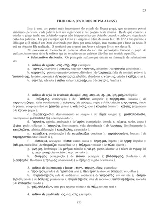 123
123
FILOLOGIA ( ESTUDOS DE PALAVRAS )
Esta é uma das partes mais importantes do estudo da língua grega, que raramente possui
sinônimos perfeitos, cada palavra tem seu significado e luz própria neste idioma. Desde que comecei a
estudar o grego tenho me deleitado na precisão interpretativa que obtenho quando conheço o significado
certo das palavras. Ler por exemplo que Cristo é a origem e o fim da nossa fé ( Hb 12:2 ) não permite a
idéia que a fé cristã é um Dom distribuído por Deus por uma eleição, mas mostra que a base da nossa fé
está na obra por Ele realizada. O sentido é que cremos em Jesus e não que Cristo nos deu a fé.
No processo de formação de palavras além do uso das preposições fazendo o papel de
prefixos, temos uma série de sufixos que ao se aderirem as palavras dão-lhes um sentido específic.
• Substantivos derivados. Os principais sufixos que entram na formação de substantivos
são:
1. sufixos de agente: -ευευευευςςςς, -τητητητηςςςς, -τηρ,τηρ,τηρ,τηρ, exemplos:
a. ιιιιερερερερ-ευευευευςςςς, sacerdote ( de ιιιιεροεροεροεροςςςς, sagrado ); φονφονφονφον-εεεευυυυςςςς, assassino ( de φονευφονευφονευφονευωωωω, assassinar ).
b. ακραακραακραακρα-τητητητηςςςς , pessoa sem auto-controle, dissoluto ( de ακρασιακρασιακρασιακρασιαααα, falta de domínio próprio );
αποστααποστααποστααποστα-τητητητηςςςς, desertor, apóstata ( de αποστασιαποστασιαποστασιαποστασιαααα, rebelião, abandono ); κτικτικτικτισσσσ-τητητητηςςςς, criador ( κτικτικτικτιζωζωζωζω, criar ).
b. σωσωσωσω-τητητητηρρρρ, salvador ( σωσωσωσωζωζωζωζω, salvar ); παπαπαπα-τητητητηρρρρ, pai ( de πατριπατριπατριπατριαααα, família ).
2. sufixos de ação ou resultado da ação: -σισισισιςςςς, -σιασιασιασια, -αααα, -ηηηη, -µαµαµαµα, -µηµηµηµη, µοµοµοµοςςςς, exemplos:
a. ααααθληθληθληθλη-σισισισιςςςς, competição ( de αθλεαθλεαθλεαθλεωωωω: competir ); παρρηπαρρηπαρρηπαρρη-σισισισιαααα, ousadia ( de
παρρησιαπαρρησιαπαρρησιαπαρρησιαζοµαιζοµαιζοµαιζοµαι: falar ousadamente ); ποιποιποιποιηηηη-σισισισιςςςς ( de ποιποιποιποιηµαηµαηµαηµα: o que é feito, criação ); φροφροφροφρονηνηνηνη-σισισισιςςςς, modo
de pensar, compreensão ( de φρονεφρονεφρονεφρονεωωωω: pensar ); κοικοικοικοιµηµηµηµη-σισισισιςςςς, sono ( κοιµακοιµακοιµακοιµαωωωω: dormir ) κρικρικρικρι-σισισισιςςςς, julgamento
( de κρικρικρικρινωνωνωνω: julgar ).
c. αιαιαιαιµατεκχυµατεκχυµατεκχυµατεκχυ-σισισισιαααα, derramamento de sangue ( de ααααιιιιµαµαµαµα: sangue ); µισθαποδοµισθαποδοµισθαποδοµισθαποδο-σισισισιαααα,
recompensa ( µισθαποδοµισθαποδοµισθαποδοµισθαποδοτητητητηςςςς: recompensador ).
d. αγωνιαγωνιαγωνιαγωνι-αααα, agonia, ansiedade ( de αγωαγωαγωαγωνννν: competição, corrida ); ααααιτιιτιιτιιτι-αααα, razão, causa (
ααααιτειτειτειτεωωωω: pedir, solicitar ); ασωτιασωτιασωτιασωτι-αααα, libertinagem, vida desenfreada ( de ασωασωασωασωτωτωτωτωςςςς: dissolutamente );
καταλαλικαταλαλικαταλαλικαταλαλι-αααα, calúnia, difamação ( κατακατακατακαταλαλολαλολαλολαλοςςςς: caluniador ).
e. καταδικαταδικαταδικαταδικκκκ-ηηηη, condenação ( de καταδικακαταδικακαταδικακαταδικαζωζωζωζω: condenar ); παραφροσυπαραφροσυπαραφροσυπαραφροσυνννν-ηηηη, loucura ( de
παραφρονεπαραφρονεπαραφρονεπαραφρονεωωωω: estar fora de si ).
f. ααααιτιιτιιτιιτιωωωω-µαµαµαµα, acusação ( ααααιτιιτιιτιιτιαααα: razão, causa ); οοοορµηρµηρµηρµη-µαµαµαµα, ímpeto ( de οοοορµηρµηρµηρµη: impulso );
θαυθαυθαυθαυ-µαµαµαµα, maravilha ( de θαυµαθαυµαθαυµαθαυµαζωζωζωζω: maravilhar-se ); θεθεθεθεληµαληµαληµαληµα, vontade ( de θεθεθεθελωλωλωλω: querer ).
g. µνηµνηµνηµνη-µηµηµηµη, lembrança ( de µνηµνηµνηµνηµαµαµαµα: túmulo ); νονονονο-µηµηµηµη, pasto, alastrar-se ( talvez de νονονονοµοµοµοµοςςςς: lei
); περιτοπεριτοπεριτοπεριτο-µηµηµηµη, circuncisão ( περιπεριπεριπερι: ao redor ).
h. διωγδιωγδιωγδιωγ-µοµοµοµοςςςς, perseguição ( de διωδιωδιωδιωκωκωκωκω: perseguir ); βλαβλαβλαβλασφησφησφησφη-µοµοµοµοςςςς, blasfemo ( de
βλασφηµιβλασφηµιβλασφηµιβλασφηµιαααα: blasfêmia ); εεεερηρηρηρη-µοµοµοµοςςςς, abandonado ( de ερηµιερηµιερηµιερηµιαααα: região desabitada ).
3. sufixos de instrumento e lugar: –τροντροντροντρον, -τητητητηριονριονριονριον, -ειειειειονονονον, exemplos:
a. ααααρορορορο-τροντροντροντρον, arado ( de αροτιααροτιααροτιααροτιαωωωω: arar ); θεθεθεθεαααα-τροντροντροντρον, teatro ( de θεαοθεαοθεαοθεαοµαιµαιµαιµαι: ver, olhar ).
b. ακροαακροαακροαακροα-τητητητηριονριονριονριον, sala de audiências, auditório ( de ακροατηακροατηακροατηακροατηςςςς: um ouvinte ); δεσµωδεσµωδεσµωδεσµω-
τητητητηριονριονριονριον, prisão ( de δεδεδεδεσµιοσµιοσµιοσµιοςςςς: prisioneiro ); θυµιαθυµιαθυµιαθυµια-τητητητηριονριονριονριον: altar de incenso ); κατοικηκατοικηκατοικηκατοικη-τητητητηριονριονριονριον, moradia
( de κατοικεκατοικεκατοικεκατοικεωωωω: residir ).
c. γαζοφυλκγαζοφυλκγαζοφυλκγαζοφυλκ-ειειειειονονονον, urna para receber ofertas ( de γαγαγαγαζαζαζαζα: terouro real ).
4. sufixos de qualidade: -οοοοςςςς, -ιαιαιαια, -τητητητηςςςς, exemplos:
 