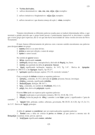 125
125
• Verbos derivados.
1. sufixos denominativos: -αω,αω,αω,αω, -εω,εω,εω,εω, -οω,οω,οω,οω, -αζω,αζω,αζω,αζω, -ιζωιζωιζωιζω, exemplos:
2. sufixos imitativos e freqüentativos: -αζω,αζω,αζω,αζω,-ιζωιζωιζωιζω, exemplos:
3. sufixos incoativos ( que denota começo de ação ): -σκωσκωσκωσκω, exemplos:
Vejamos inicialmente as diferentes palavras usadas para se traduzir determinadas idéias, o que
mostrará a grande precisão que o grego koiné possui, é praticamente impossível se desvirtuar o sentido
que o texto grego quer expressar, daí se ver que não havia necessidade de várias versões do texto do Novo
Testamento:
O mais famoso diferenciamento de palavras com o mesmo sentido encontramos nas palavras
para designar amor em grego:
1. αγααγααγααγαπηπηπηπη refere-se ao amor divino.
2. φιλεφιλεφιλεφιλεωωωω ao amor por afeição, o amor de amigo.
3. εραεραεραεραωωωω é o amor sexual.
No sentido de querer temos:
1. θεθεθεθελωλωλωλω, significando vontade.
2. επιθυµιεπιθυµιεπιθυµιεπιθυµιαααα, desejo mau, concupiscência, derivado de θυµοθυµοθυµοθυµοςςςς: ira, furor.
3. ζητεζητεζητεζητεωωωω, mas partindo da idéia de procurar, buscar.
4. οοοορµηρµηρµηρµη significando inclinação, impulso, At 14:5; Tg 1:4*. Deriva de οοοοραµαραµαραµαραµαωωωω:
precipitar-se ( Mt 8:32 ) e de οοοορµηµαρµηµαρµηµαρµηµα: ímpeto, Ap 18:21*.
5. ιιιιµειµειµειµειοµαιοµαιοµαιοµαι significa desejar, aspirar, I Ts 2:8, versículo variante.*
Com a acepção de debate existem as seguintes palavras:
1. ζηζηζηζητησιτησιτησιτησιςςςς , contenda, At 15:2, derivada de ζητεζητεζητεζητεωωωω: procurar, buscar, investigar.
2. σταστασταστασισισισιςςςς, contenda, significando rebelião.
3. διαλογιδιαλογιδιαλογιδιαλογιζοµαιζοµαιζοµαιζοµαι, dialogar, Mt 16:7 ).
4. εεεεριριριριςςςς , contendas, no sentido de rivalidade, I Co 1:11.
5. µαµαµαµαχηχηχηχη, luta, deriva de µαµαµαµαχαιραχαιραχαιραχαιρα: espada.
O termo líder pode ser expresso pela seguintes palavras:
1. ηηηηγεµωγεµωγεµωγεµωνννν usado para os governantes romanos, Mt 2:6; 10:18; Mc 13:9.
2. οοοοδηγοδηγοδηγοδηγοςςςς Avêm da junção de οοοοδοδοδοδοςςςς ( caminho ) com ααααγωγωγωγω ( guiar ), significando o “guia do
caminho”.
3. ααααρχωνρχωνρχωνρχων líder, príncipe, senhor, soberano, governante, Mt 20:25; At 4:26; Ap 1:5, Jo 3:1;
At 3:17. Deriva de αρχηαρχηαρχηαρχη: princípio.
A idéia de pensar ou considerar por ser expressada pelas seguintes palavras:
1. δοκεδοκεδοκεδοκεωωωω com a idéia de colocar à prova ou testar, já que possui a mesma raiz de
δοκιµαδοκιµαδοκιµαδοκιµαζωζωζωζω: examinar, testar, provar, aprovar.
2. λογιλογιλογιλογιζοµαιζοµαιζοµαιζοµαι significando contar, calcular.
 
