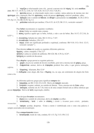 126
126
3. νοµινοµινοµινοµιζωζωζωζω se relacionando com a lei, possui a mesma raiz de νονονονοµοµοµοµοςςςς: lei; seria meditar,
crer, Mt 5:17; 10:34; Lc 2:44; At 7:25; 8:20; 16:13,27; I Co 7:26,36 ).
4. φρονεφρονεφρονεφρονεωωωω pensar, se relacionado muito com o caráter, outras palavras de mesma raiz são:
φροφροφροφρονηµανηµανηµανηµα: alvo, aspiração, Rm 8:6; φροφροφροφρονεσινεσινεσινεσιςςςς: modo de pensar; φροφροφροφρονιµονιµονιµονιµοςςςς: sensível, prudente, sábio.
5. ηηηηγεγεγεγεοµαιοµαιοµαιοµαι com o sentido de liderar, de dirigir o pensamento ou comandar, At 26:2; II Co
9:5; Fp 2:3; 3:8; Hb 10:29; Tg 1:2.
6. µελεταµελεταµελεταµελεταωωωω traduzido por meditar, I Tm 4:15; At 4:25; Mt 13:11, versículo variante*.
Para beber encontramos os seguintes vocábulos:
1. πιπιπιπινωνωνωνω é beber no sentido mais comum.
2. ποποποποσισισισιςςςς significa aquilo que se bebe, bebida, e não o ato de beber, Rm 14:17; Cl 2:16; Jo
6:55* ).
3. οοοοινοποινοποινοποινοποτητητητηςςςς: bebedor de vinho, Mt 11:19; Lc 7:34*.
4. οοοοινοφλυγιινοφλυγιινοφλυγιινοφλυγιαααα: bebedice, I Pe 4:3* .
5. ποποποποµαµαµαµα, tendo um significado profundo e espiritual, conforme: Hb 9:10; I Co 10:4; 12:13,
versículo variante* ).
Para denotar calma são usadas as seguintes diferentes palavras:
ηηηηµεροµεροµεροµεροςςςς : calmo, tranqüilo, I Tm 2:2*.
γεληγεληγεληγεληνηνηνηνη é calma no sentido do ambiente, Mt 8:26; Mc 4:39; Lc 8:24* .
ηηηησυσυσυσυχιοχιοχιοχιοςςςς no sentido de descansar.
Para alegria o grego possui as seguinte palavras:
1. χαραχαραχαραχαρα: alegria no sentido de favores recebidos, pois tem a mesma raiz de χαχαχαχαριριριριςςςς: graça.
2. εεεευφρανιυφρανιυφρανιυφρανινωνωνωνω: animar, deriva de εεεευφορευφορευφορευφορεωωωω: produzir boa safra, o que gerava animação,
euforia.
3. ιιιιλαρολαρολαρολαροτητητητηςςςς : hilariante, Rm 12:8*
4. εεεευθυµευθυµευθυµευθυµεωωωω: estar alegre, εεεευυυυ: boa + θυµιθυµιθυµιθυµιοοοοςςςς: ira, ou seja, um sentimento de alegria tão forte
como a ira.
As diferentes palavras gregas para significar compra são:
1. αγορααγορααγορααγοραζωζωζωζω, em Mt 13:44; I Co 6:20. Deriva de αγορααγορααγορααγορα: mercado.
2. λυτρολυτρολυτρολυτροωωωω é resgatar, redimir, no sentido de libertar. Tem a mesma raiz de λυλυλυλυωωωω: soltar.
3. ωνεωνεωνεωνεοµαιοµαιοµαιοµαι, somente em At 7:16, trata-se de uma compra formal sem as idéias elásticas que
possui ααααγοραγοραγοραγοραζωζωζωζω. Deriva de ωνηωνηωνηωνη: negociação, câmbio.
Para designar levantar encontramos:
1. ααααιιιιρωρωρωρω tem o sentido de selecionar, deriva de ααααιρειρειρειρεωωωω: escolher.
2. ανααναανααναστασιστασιστασιστασιςςςς : αναανααναανα ( subir )+ σταστασταστασισισισιςςςς ( existir ), levantar para existir, portanto,
ressuscitar.
3. εγειεγειεγειεγειρωρωρωρω: acordar, despertar. Como a morte é simbolizada com o sono esta palavra é
sempre associada com ressurreição.
Para comportamento temos:
1. αναστροφηαναστροφηαναστροφηαναστροφη: modo de vida, conduta, Gl 1:13; Tg 3:13; I Pe 2:12
 